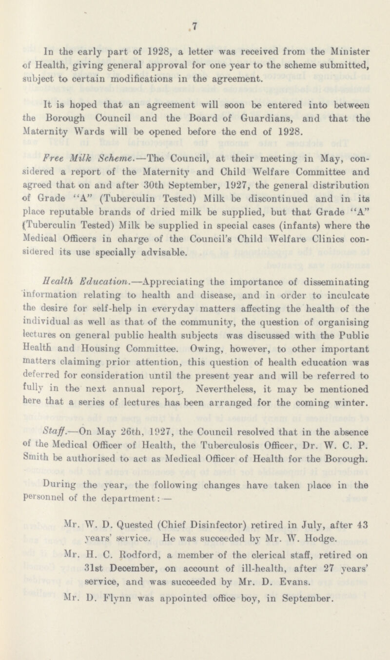 .7 In the early part of 1928, a letter was received from the Minister of Health, giving general approval for one year to the scheme submitted, subject to certain modifications in the agreement. It is hoped that an agreement will soon be entered into between the Borough Council and the Board of Guardians, and that the Maternity Wards will be opened before the end of 1928. Free Milk Scheme.—The Council, at their meeting in May, con sidered a report of the Maternity and Child Welfare Committee and agreed that on and after 30th September, 1927, the general distribution of Grade A (Tuberculin Tested) Milk be discontinued and in its place reputable brands of dried milk be supplied, but that Grade A (Tuberculin Tested) Milk be supplied in special cases (infants) where the Medical Officers in charge of the Council's Child Welfare Clinics con sidered its use specially advisable. Health Education.—Appreciating the importance of disseminating information relating to health and disease, and in order to inculcate the desire for self-help in everyday matters affecting the health of the individual as well as that of the community, the question of organising lectures on general public health subjects was discussed with the Public Health and Housing Committee. Owing, however, to other important matters claiming prior attention, this question of health education was deferred for consideration until the present year and will be referred to fully in the next annual report. Nevertheless, it may be mentioned here that a series of lectures has been arranged for the coming winter. Staff.—On May 26th, 1927, the Council resolved that in the absence of the Medical Officer of Health, the Tuberculosis Officer, Dr. W. C. P. Smith be authorised to act as Medical Officer of Health for the Borough. During the year, the following changes have taken place in the personnel of the department:— Mr. W. D. Quested (Chief Disinfector) retired in July, after 43 years' service. He was succeeded by Mr. W. Hodge. Mr. H. C. Rodford, a member of the clerical staff, retired on 31st Deoember, on account of ill-health, after 27 years' service, and was succeeded by Mr. D. Evans. Mr. D. Flynn was appointed office boy, in September.