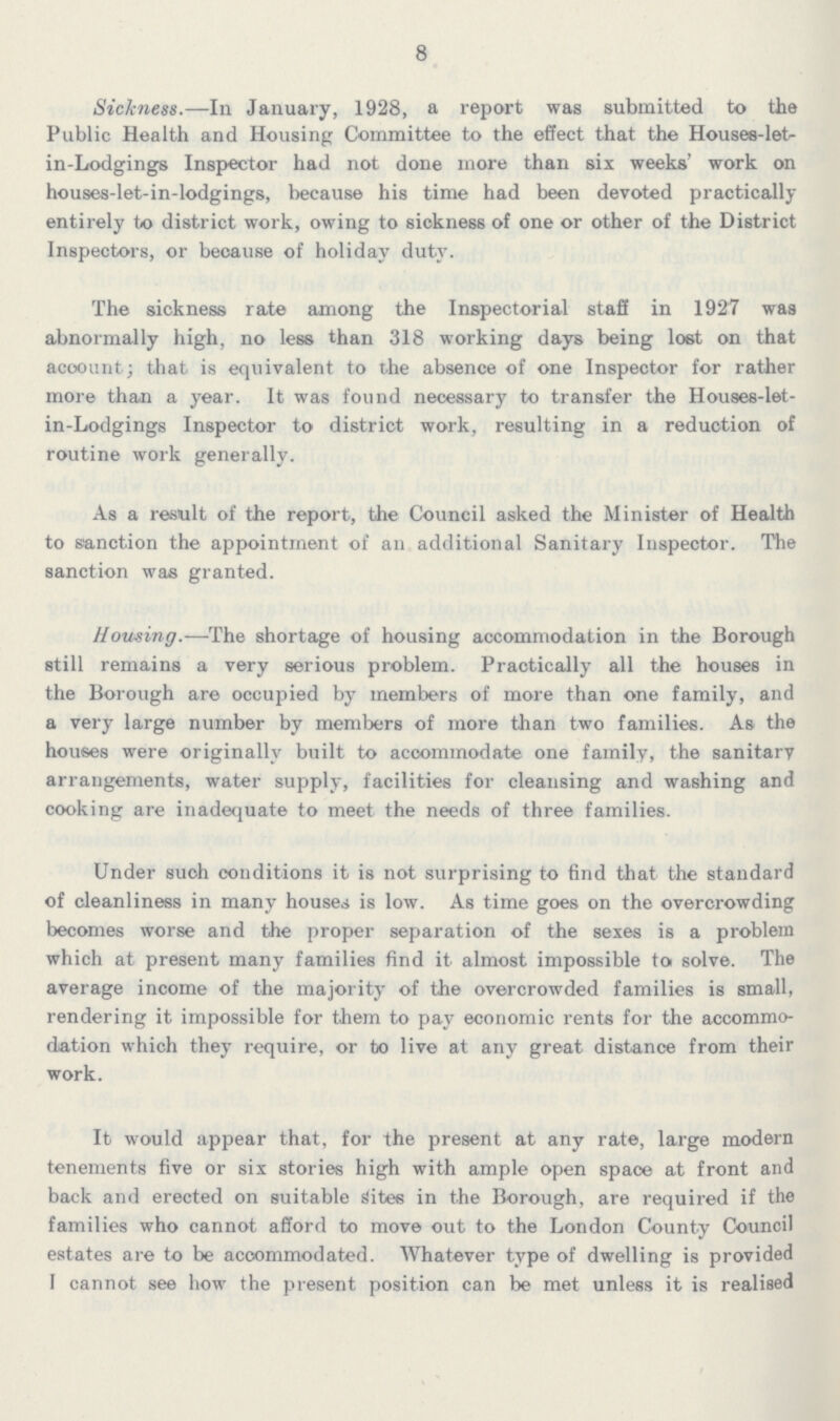 8 Sickness.—In January, 1928, a report was submitted to the Public Health and Housing Committee to the effect that the Houses-let in-Lodgings Inspector had not done more than six weeks' work on houses-let-in-lodgings, because his time had been devoted practically entirely to district work, owing to sickness of one or other of the District Inspectors, or because of holiday duty. The sickness rate among the Inspectorial staff in 1927 was abnormally high, no less than 318 working days being lost on that account; that is equivalent to the absence of one Inspector for rather more than a year. It was found necessary to transfer the Houses-let in-Lodgings Inspector to district work, resulting in a reduction of routine work generally. As a result of the report, the Council asked the Minister of Health to sanction the appointment of an additional Sanitary Inspector. The sanction was granted. Housing.-—The shortage of housing accommodation in the Borough still remains a very serious problem. Practically all the houses in the Borough are occupied by members of more than one family, and a very large number by members of more than two families. As the houses were originally built to accommodate one family, the sanitary arrangements, water supply, facilities for cleansing and washing and cooking are inadequate to meet the needs of three families. Under such conditions it is not surprising to find that the standard of cleanliness in many houses is low. As time goes on the overcrowding becomes worse and the proper separation of the sexes is a problem which at present many families find it almost impossible to solve. The average income of the majority of the overcrowded families is small, rendering it impossible for them to pay economic rents for the accommo dation which they require, or to live at any great distance from their work. It would appear that, for the present at any rate, large modern tenements five or six stories high with ample open space at front and back and erected on suitable Sites in the Borough, are required if the families who cannot afford to move out to the London County Council estates are to be accommodated. Whatever type of dwelling is provided I cannot see how the present position can be met unless it is realised