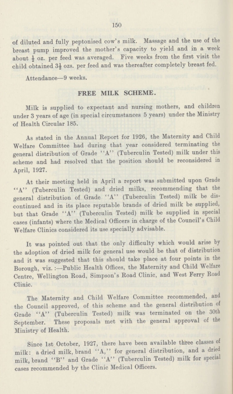 150 of diluted and fully peptonised cow's milk. Massage and the use of the breast pump improved the mother's capacity to yield and in a week about ½ oz. per feed was averaged. Five weeks from the first visit the child obtained 3½ ozs. per feed and was thereafter completely breast fed. Attendance—9 weeks. FREE MILK SCHEME. Milk is supplied to expectant and nursing mothers, and children under 3 years of age (in special circumstances 5 years) under the Ministry of Health Circular 185. As stated in the Annual Report for 1926, the Maternity and Child Welfare Committee had during that year considered terminating the general distribution of Grade A (Tuberculin Tested) milk under this scheme and had resolved that the position should be reconsidered in April, 1927. At their meeting held in April a report was submitted upon Grade A (Tuberculin Tested) and dried milks, recommending that the general distribution of Grade A (Tuberculin Tested) milk be dis continued and in its place reputable brands of dried milk be supplied, but that Grade A (Tuberculin Tested) milk be supplied in special cases (infants) where the Medical Officers in charge of the Council's Child Welfare Clinics considered its use specially advisable. It was pointed out that the only difficulty which would arise by the adoption of dried milk for general use would be that of distribution and it was suggested that this should take place at four points in the Borough, viz.:—Public Health Offices, the Maternity and Child Welfare Centre, Wellington Road, Simpson's Road Clinic, and West Ferry Road Clinic. The Maternity and Child Welfare Committee recommended, and the Council approved, of this scheme and the general distribution of Grade A (Tuberculin Tested) milk was terminated on the 30th September. These proposals met with the general approval of the Ministry of Health. Since 1st October, 1927, there have been available three classes of milk: a dried milk, brand A, for general distribution, and a dried milk, brand B and Grade A (Tuberculin Tested) milk for special cases recommended by the Clinic Medical Officers.