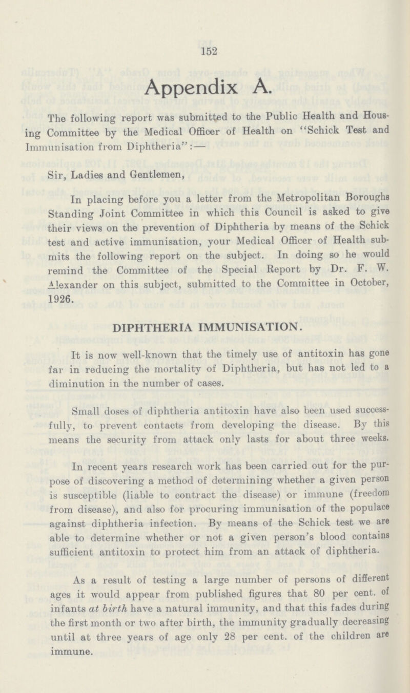 152 Appendix A. The following report was submitted to the Public Health and Hous ing Committee by the Medical Officer of Health on Schick Test and Immunisation from Diphtheria:— Sir, Ladies and Gentlemen, In placing before you a letter from the Metropolitan Boroughs Standing Joint Committee in which this Council is asked to give their views on the prevention of Diphtheria by means of the Schick test and active immunisation, your Medical Officer of Health sub mits the following report on the subject. In doing so he would remind the Committee of the Special Report by Dr. F. W. Alexander on this subject, submitted to the Committee in October, 1926. DIPHTHERIA IMMUNISATION. It is now well-known that the timely use of antitoxin has gone far in reducing the mortality of Diphtheria, but has not led to a diminution in the number of cases. Small doses of diphtheria antitoxin have also been used success fully, to prevent contacts from developing the disease. By this means the security from attack only lasts for about three weeks. In recent years research work has been carried out for the pur pose of discovering a method of determining whether a given person is susceptible (liable to contract the disease) or immune (freedom from disease), and also for procuring immunisation of the populace against diphtheria infection. By means of the Schick test we are able to determine whether or not a given person's blood contains sufficient antitoxin to protect him from an attack of diphtheria. As a result of testing a large number of persons of different ages it would appear from published figures that 80 per cent, of infants at birth have a natural immunity, and that this fades during the first month or two after birth, the immunity gradually decreasing until at three years of age only 28 per cent, of the children are immune.