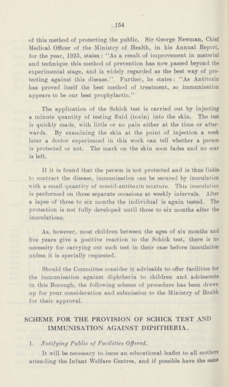 154 of this method of protecting the public. Sir George Newman, Chief Medical Officer of the Ministry of Health, in his Annual Report, for the year, 1925, states: As a result of improvement in material and technique this method of prevention has now passed beyond the experimental stage, and is widely regarded as the best way of pro tecting against this disease. Further, he states: As Antitoxin has proved itself the best method of treatment, so immunisation appears to be our best prophylactic. The application of the Schick test is carried out by injecting a minute quantity of testing fluid (toxin) into the skin. The test is quickly made, with little or no pain either at the time or after wards. By examining the skin at the point of injection a week later a doctor experienced in this work can tell whether a person is protected or not. The mark on the skin soon fades and no scar is left. If it is found that the person is not protected and is thus liable to contract the disease, immunisation can be secured by inoculation with a small quantity of toxoid-antitoxin mixture. This inoculation is performed on three separate occasions at weekly intervals. After a lapse of three to six months the individual is again tested. The protection is not fully developed until three to six months after the inoculations. As, however, most children between the ages of six months and five years give a positive reaction to the Schick test, there is no necessity for carrying out such test in their case before inoculation unless it is specially requested. Should the Committee consider it advisable to offer facilities for the immunisation against diphtheria to children and adolescents in this Borough, the following scheme of procedure has been drawn up for your consideration and submission to the Ministry of Health for their approval. SCHEME FOR THE PROVISION OF SCHICK TEST AND IMMUNISATION AGAINST DIPHTHERIA. 1. Notifying Public of Facilities Offered. It will be necessary to issue an educational leaflet to all mothers attending the Infant Welfare Centres, and if possible have the same