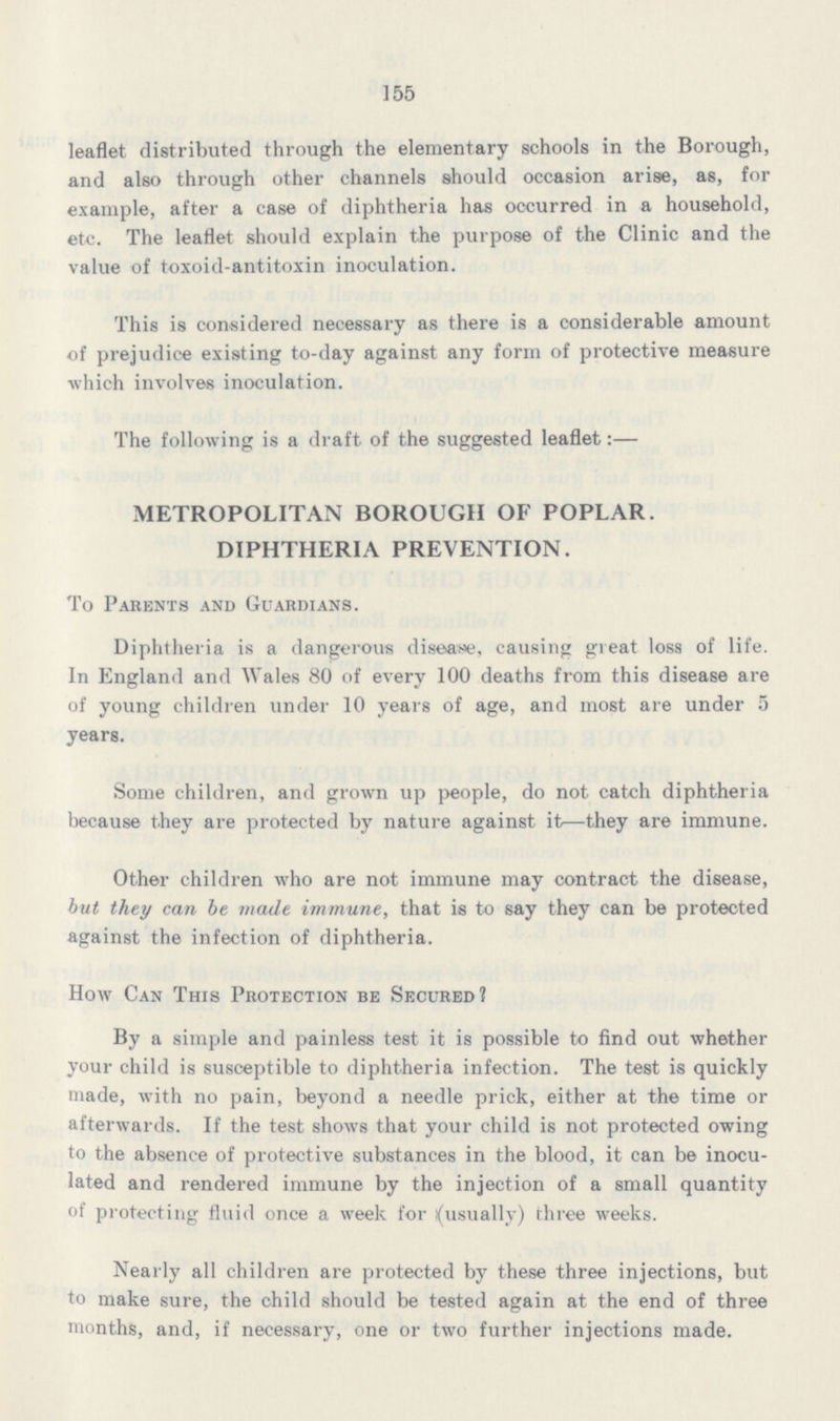 155 leaflet distributed through the elementary schools in the Borough, and also through other channels should occasion arise, as, for example, after a case of diphtheria has occurred in a household, etc. The leaflet should explain the purpose of the Clinic and the value of toxoid-antitoxin inoculation. This is considered necessary as there is a considerable amount of prejudice existing to-day against any form of protective measure which involves inoculation. The following is a draft of the suggested leaflet:— METROPOLITAN BOROUGH OF POPLAR. DIPHTHERIA PREVENTION. To Parents and Guardians. Diphtheria is a dangerous disease, causing great loss of life. In England and Wales 80 of every 100 deaths from this disease are of young children under 10 years of age, and most are under 5 years. Some children, and grown up people, do not catch diphtheria because they are protected by nature against it—they are immune. Other children who are not immune may contract the disease, but they can be made immune, that is to say they can be protected against the infection of diphtheria. How Can This Protection be Secured? By a simple and painless test it is possible to find out whether your child is susceptible to diphtheria infection. The test is quickly made, with no pain, beyond a needle prick, either at the time or afterwards. If the test shows that your child is not protected owing to the absence of protective substances in the blood, it can be inocu lated and rendered immune by the injection of a small quantity of protecting fluid once a week for (usually) three weeks. Nearly all children are protected by these three injections, but to make sure, the child should be tested again at the end of three months, and, if necessary, one or two further injections made.