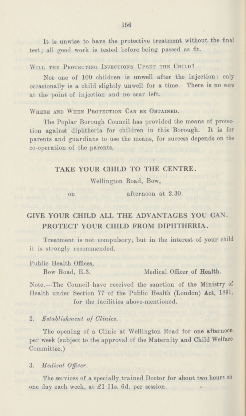 156 It is unwise to have the protective treatment without the final test; all good work is tested before being passed as fit. Will the Protecting Injections Upset the Child? Not one of 100 children is unwell after the injection: only occasionally is a child slightly unwell for a time. There is no sore at the point of injection and no scar left. Where and When Protection Can be Obtained. The Poplar Borough Council has provided the means of protec tion against diphtheria for children in this Borough. It is for parents and guardians to use the means, for success depends on the co-operation of the parents. TAKE YOUR CHILD TO THE CENTRE. Wellington Road, Bow, on afternoon at 2.30. GIVE YOUR CHILD ALL THE ADVANTAGES YOU CAN. PROTECT YOUR CHILD FROM DIPHTHERIA. Treatment is not compulsory, but in the interest of your child it is strongly recommended. Public Health Offices, Bow Road, E.3. Medical Officer of Health. Note.—The Council have received the sanction of the Ministry of Health under Section 77 of the Public Health (London) Act, 1891, for the facilities above-mentioned. 2. Establishment of Clinics. The opening of a Clinic at Wellington Road for one afternoon per week (subject to the approval of the Maternity and Child Welfare Committee.) 3. Medical Officer. The services of a specially trained Doctor for about two hours on one day each week, at £1 11s. 6d. per session.