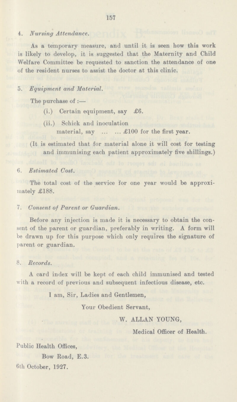157 4. Nursing Attendance. As a temporary measure, and until it is seen how this work is likely to develop, it is suggested that the Maternity and Child Welfare Committee be requested to sanction the attendance of one of the resident nurses to assist the doctor at this clinic. 5. Equipment and Material. The purchase of:— (i.) Certain equipment, say £6. (ii.) Schick and inoculation material, say £100 for the first year. (It is estimated that for material alone it will cost for testing and immunising each patient approximately five shillings.) 6. Estimated Cost. The total cost of the service for one year would be approxi mately £188. 7. Consent of Parent or Guardian. Before any injection is made it is necessary to obtain the con sent of the parent or guardian, preferably in writing. A form will be drawn up for this purpose which only requires the signature of parent or guardian. 8. Records. A card index will be kept of each child immunised and tested with a record of previous and subsequent infectious disease, etc. I am, Sir, Ladies and Gentlemen, Your Obedient Servant, W. ALLAN YOUNG, Medical Officer of Health. Public Health Offices, Bow Road, E.3. 6th October, 1927.