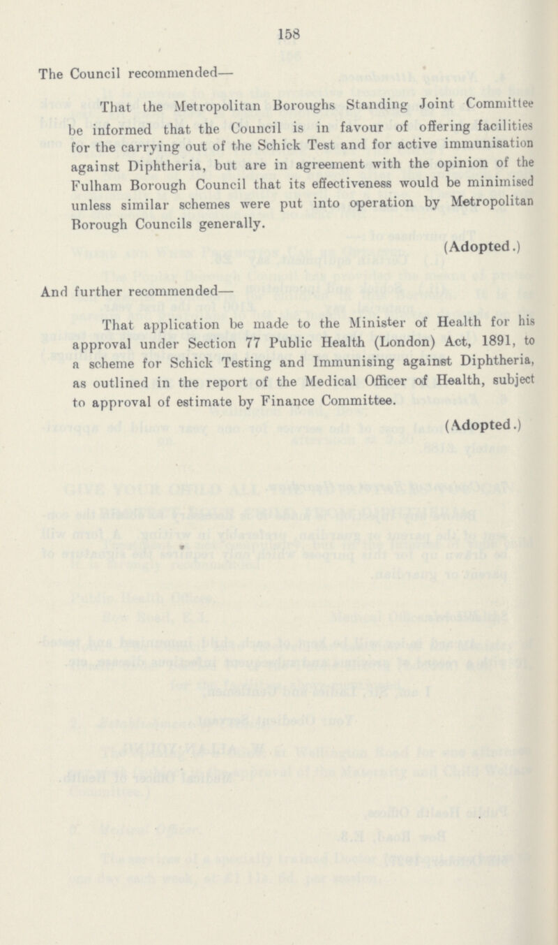 158 The Council recommended— That the Metropolitan Boroughs Standing Joint Committee be informed that, the Council is in favour of offering facilities for the carrying out of the Schick Test and for active immunisation against Diphtheria, but are in agreement with the opinion of the Fulham Borough Council that its effectiveness would be minimised unless similar schemes were put into operation by Metropolitan Borough Councils generally. (Adopted.) And further recommended— That application be made to the Minister of Health for his approval under Section 77 Public Health (London) Act, 1891, to a scheme for Schick Testing and Immunising against Diphtheria, as outlined in the report of the Medical Officer of Health, subject to approval of estimate by Finance Committee. (Adopted.)