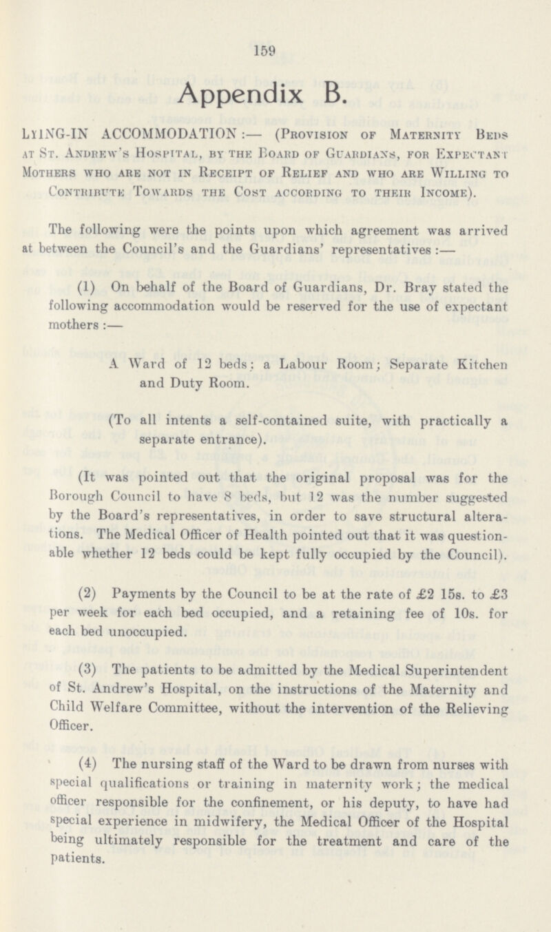 159 Appendix B. LYING-IN ACCOMMODATION:— (Provision of Maternity Beds at St. Andrew's Hospital, by the Board of Guardians, for Expectant Mothers who are not in Receipt of Relief and who are Willing to Contribute Towards the Cost according to their Income). The following were the points upon which agreement was arrived at between the Council's and the Guardians' representatives:— (1) On behalf of the Board of Guardians, Dr. Bray stated the following accommodation would be reserved for the use of expectant mothers:— A Ward of 12 beds: a Labour Room; Separate Kitchen and Duty Room. (To all intents a self-contained suite, with practically a separate entrance). (It was pointed out that the original proposal was for the Borough Council to have 8 beds, but 12 was the number suggested by the Board's representatives, in order to save structural altera tions. The Medical Officer of Health pointed out that it was question able whether 12 beds could be kept fully occupied by the Council). (2) Payments by the Council to be at the rate of £2 15s. to £3 per week for each bed occupied, and a retaining fee of 10s. for each bed unoccupied. (3) The patients to be admitted by the Medical Superintendent of St. Andrew's Hospital, on the instructions of the Maternity and Child Welfare Committee, without the intervention of the Relieving Officer. (4) The nursing staff of the Ward to be drawn from nurses with special qualifications or training in maternity work; the medical officer responsible for the confinement, or his deputy, to have had special experience in midwifery, the Medical Officer of the Hospital being ultimately responsible for the treatment and care of the patients.