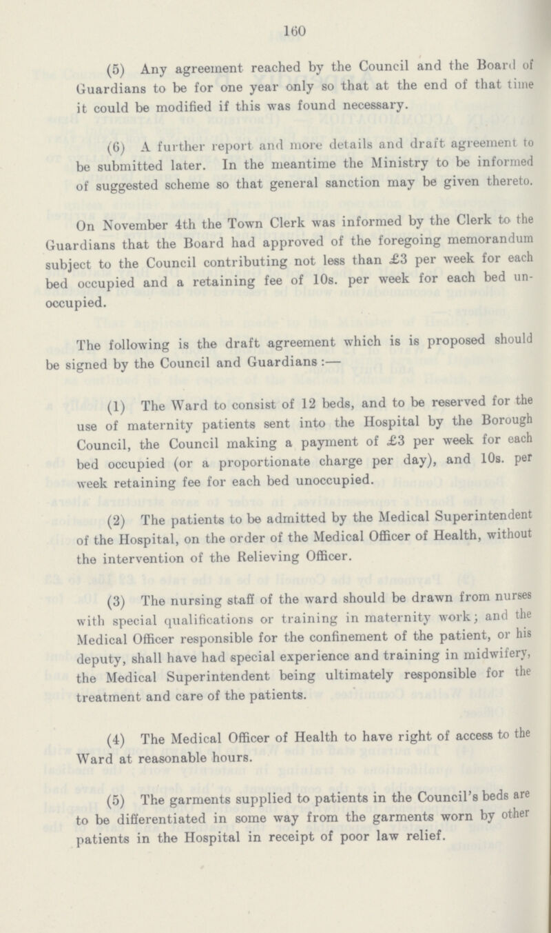 160 (5) Any agreement reached by the Council and the Board of Guardians to be for one year only so that at the end of that time it could be modified if this was found necessary. (6) A further report and more details and draft, agreement to be submitted later. In the meantime the Ministry to be informed of suggested scheme so that general sanction may be given thereto. On November 4th the Town Clerk was informed by the Clerk to the Guardians that the Board had approved of the foregoing memorandum subject to the Council contributing not less than £3 per week for each bed occupied and a retaining fee of 10s. per week for each bed un occupied. The following is the draft agreement which is is proposed should be signed by the Council and Guardians:— (1) The Ward to consist of 12 beds, and to be reserved for the use of maternity patients sent into the Hospital by the Borough Council, the Council making a payment of £3 per week for each bed occupied (or a proportionate charge per day), and 10s. per week retaining fee for each bed unoccupied. (2) The patients to be admitted by the Medical Superintendent of the Hospital, on the order of the Medical Officer of Health, without the intervention of the Relieving Officer. (3) The nursing staff of the ward should be drawn from nurses with special qualifications or training in maternity work; and the Medical Officer responsible for the confinement of the patient, or his deputy, shall have had special experience and training in midwifery, the Medical Superintendent being ultimately responsible for the treatment and care of the patients. (4) The Medical Officer of Health to have right of access to the Ward at reasonable hours. (5) The garments supplied to patients in the Council's beds are to be differentiated in some way from the garments worn by other patients in the Hospital in receipt of poor law relief.
