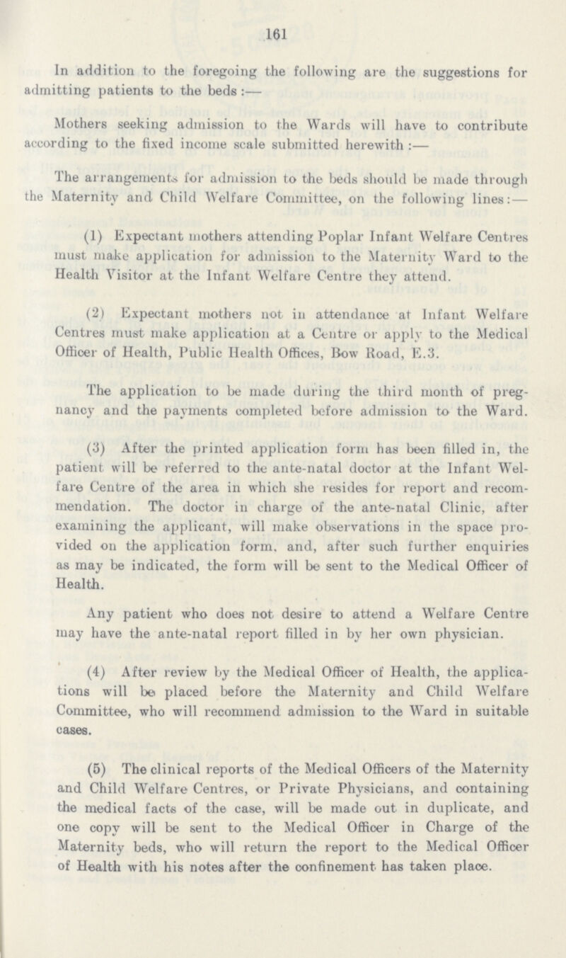 161 In addition to the foregoing the following are the suggestions for admitting patients to the beds:— Mothers seeking admission to the Wards will have to contribute according to the fixed income scale submitted herewith:— The arrangements for admission to the beds should be made through the Maternity and Child Welfare Committee, on the following lines:— (1) Expectant mothers attending Poplar Infant Welfare Centres must make application for admission to the Maternity Ward to the Health Visitor at the Infant. Welfare Centre they attend. (2) Expectant mothers not in attendance at Infant Welfare Centres must make application at a Centre or apply to the Medical Officer of Health, Public Health Offices, Bow Road, E.3. The application to be made during the third month of preg nancy and the payments completed before admission to the Ward. (3) After the printed application form has been filled in, the patient will be referred to the ante-natal doctor at the Infant Wel fare Centre of the area in which she resides for report and recom mendation. The doctor in charge of the ante-natal Clinic, after examining the applicant, will make observations in the space pro vided on the application form, and, after such further enquiries as may be indicated, the form will be sent to the Medical Officer of Health. Any patient who does not desire to attend a Welfare Centre may have the ante-natal report filled in by her own physician. (4) After review by the Medical Officer of Health, the applica tions will be placed before the Maternity and Child Welfare Committee, who will recommend admission to the Ward in suitable cases. (5) The clinical reports of the Medical Officers of the Maternity and Child Welfare Centres, or Private Physicians, and containing the medical facts of the case, will be made out in duplicate, and one copy will be sent to the Medical Officer in Charge of the Maternity beds, who will return the report to the Medical Officer of Health with his notes after the confinement has taken place.