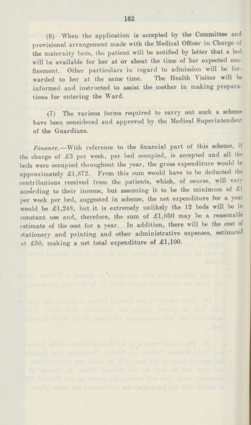 162 (6) When the application is accepted by the Committee and provisional arrangement made with the Medical Officer in Charge of the maternity beds, the patient will be notified by letter that a bed will be available for her at or about the time of her expected con finement. Other particulars in regard to admission will be for warded to her at the same time. The Health Visitor will be informed and instructed to assist the mother in making prepara tions for entering the Ward. (7) The various forms required to carry out such a scheme have been considered and approved by the Medical Superintendent of the Guardians. Finance.—With reference to the financial part of this scheme, if the charge of £3 per week, per bed occupied, is accepted and all the beds were occupied throughout the year, the gross expenditure would be approximately £1,872. From this sum would have to be deducted the contributions received from the patients, which, of course, will vary according to their income, but assuming it to be the minimum of £1 per week per bed, suggested in scheme, the net expenditure for a year would be £1,248, but it is extremely unlikely the 12 beds will be in constant use and, therefore, the sum of £1,050 may be a reasonable estimate of the cost for a year. In addition, there will be the cost of stationery and printing and other administrative expenses, estimated at £50, making a net total expenditure of £1,100.