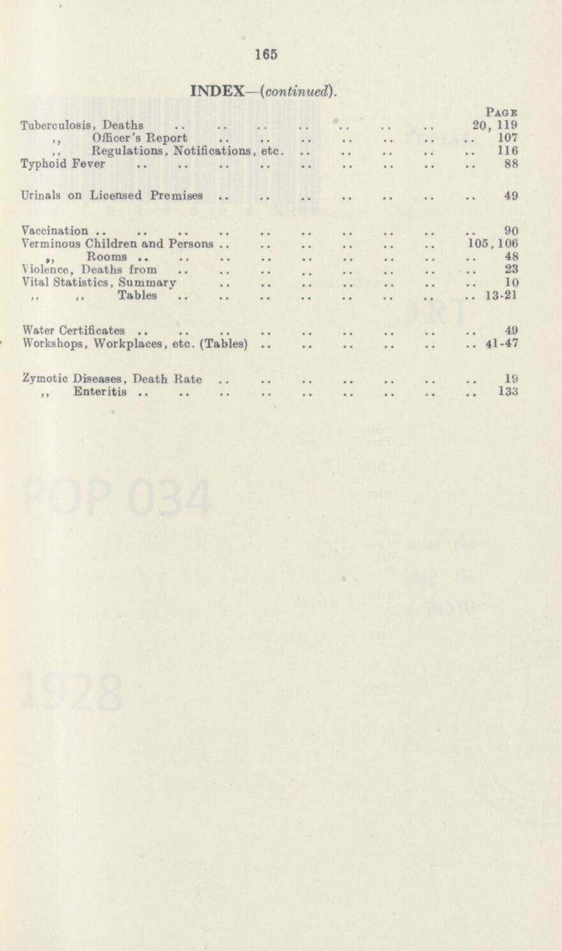 165 INDEX—(continued). Page Tuberculosis, Deaths 20,119 „ Officer's Report 107 „ Regulations, Notifications, etc. 116 Typhoid Fever 88 Urinals on Licensed Premises 49 Vaccination 90 Verminous Children and Persons 105,106 „ Rooms 48 Violence, Deaths from 23 Vital Statistics, Summary 10 Tables 13-21 Water Certificates 49 Workshops, Workplaces, etc. (Tables) 41-47 Zymotic Diseases, Death Rate 19 „ Enteritis 133