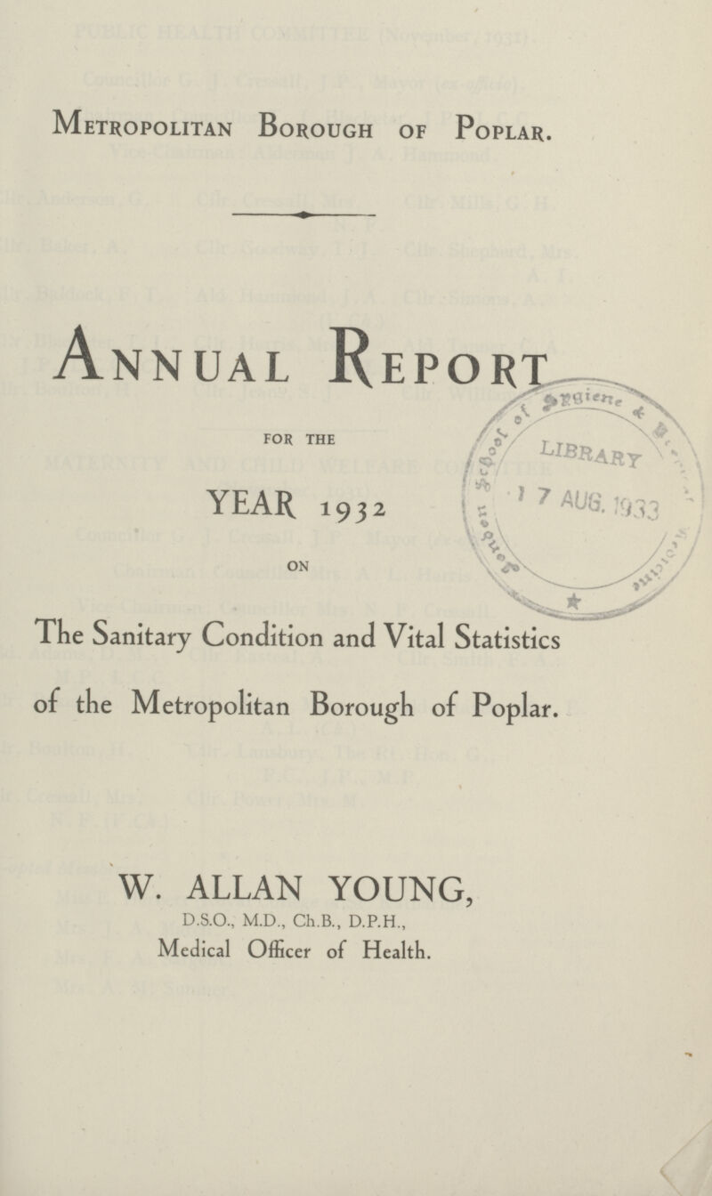 Metropolitan Borough of Poplar. Annual Report FOR THE YEAR 1932 ON The Sanitary Condition and Vital Statistics of the Metropolitan Borough of Poplar. W. ALLAN YOUNG, D.S.O., M.D., Ch.B., D.P.H., Medical Officer of Health.