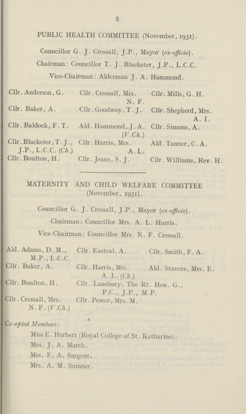 3 PUBLIC HEALTH COMMITTEE (November, 1931). Councillor G. J. Cressall, J.P., Mayor (ex -officio). Chairman: Councillor T. J. Blacketer, J.P., L.C.C. Vice-Chairman: Alderman J. A. Hammond. Cllr. Anderson, G. Cllr. Baker, A. Cllr. Baldock, F. T. Cllr. Blacketer, T. J., J .P., L.C.C. (Ch.) Cllr. Boulton, H. Cllr. Cressall, Mrs. N. F. Cllr. Goodway, T.J. Ald. Hammond, J . A. (V.Ch.) Cllr. Harris, Mrs. A. L. Cllr. Jeans, S.J. Cllr. Mills, G. H. Cllr. Shepherd, Mrs. A. I. Cllr. Simons, A. Aid. Tanner, C. A. Cllr. Williams, Rev. H. MATERNITY AND CHILD WELFARE COMMITTEE (November, 1931). Councillor G.J. Cressall, J .P., Mayor (ex-officio). Chairman: Councillor Mrs. A. L. Harris. Vice-Chairman: Councillor Mrs. N. F. Cressall. Ald. Adams, D. M., M.P., L.C.C. Cllr. Baker, A. Cllr. Boulton, H. Cllr. Cressall, Mrs. N. F. (V.Ch.) Cllr. Easteal, A. Cllr. Harris, Mrs. A. L. (Ch.) Cllr. Smith, F. A. Ald. Stavers, Mrs. E. Cllr. Lansbury, The Rt. Hon. G., P.C., J.P., M.P. Cllr. Power, Mrs. M. Co-opted Members: MissE. Herbert (Royal College of St. Katharine). Mrs. J. A. March. Mrs. F. A. Sargent. Mrs. A. M. Sumner.