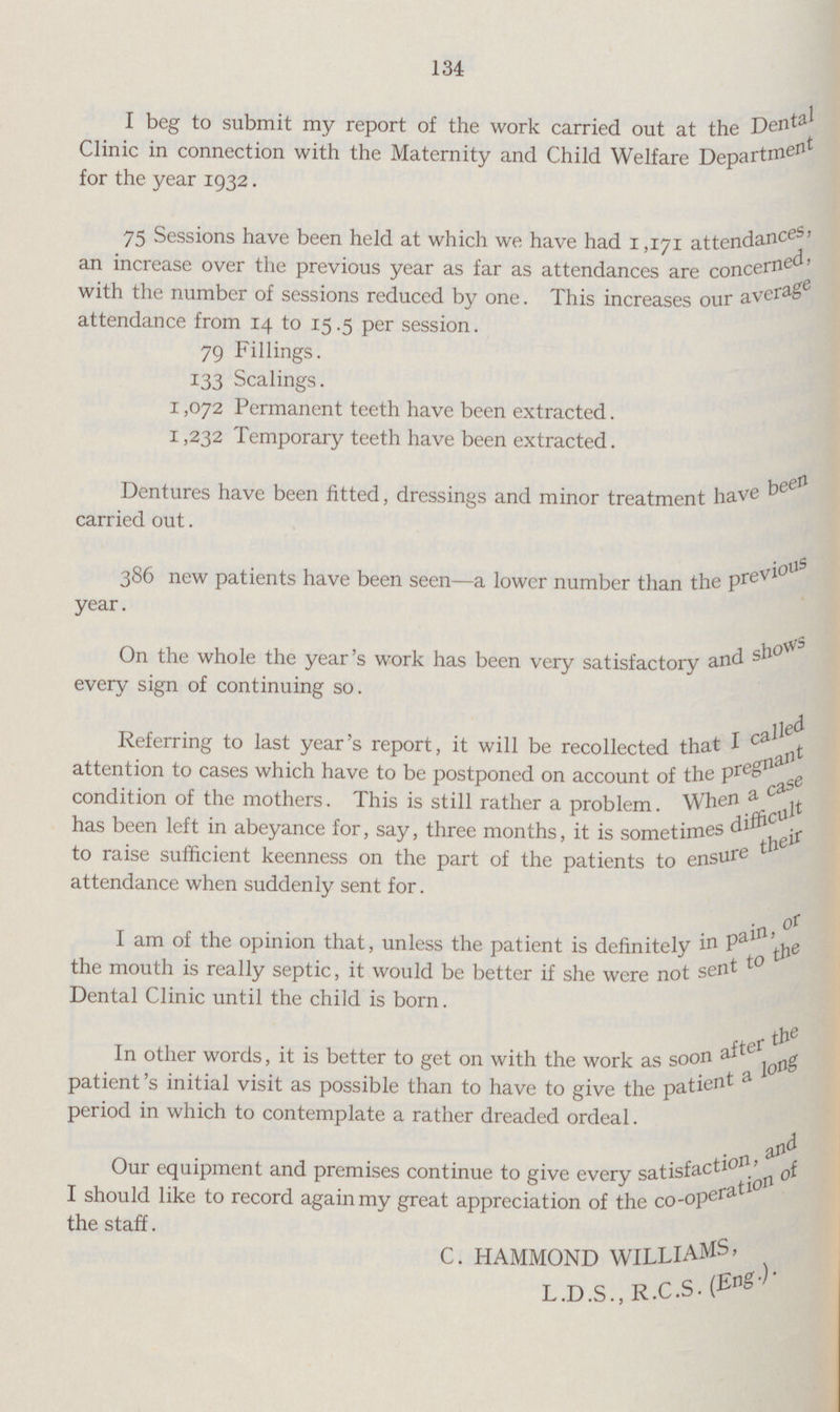 134 I beg to submit my report of the work carried out at the Dental Clinic in connection with the Maternity and Child Welfare Department for the year 1932. 75 Sessions have been held at which we have had 1,171 attendances, an increase over the previous year as far as attendances are concerned. with the number of sessions reduced by one. This increases our average attendance from 14 to 15.5 per session. 79 Fillings. 133 Scalings. 1,072 Permanent teeth have been extracted. 1,232 Temporary teeth have been extracted. Dentures have been fitted, dressings and minor treatment have been carried out. 386 new patients have been seen—a lower number than the previous year. On the whole the year's work has been very satisfactory and shows every sign of continuing so. Referring to last year's report, it will be recollected that I called attention to cases which have to be postponed on account of the pregnant condition of the mothers. This is still rather a problem. When a case has been left in abeyance for, say, three months, it is sometimes difficult to raise sufficient keenness on the part of the patients to ensure their attendance when suddenly sent for. I am of the opinion that, unless the patient is definitely in pain, or the mouth is really septic, it would be better if she were not sent Dental Clinic until the child is born. In other words, it is better to get on with the work as soon after the patient's initial visit as possible than to have to give the patient a long period in which to contemplate a rather dreaded ordeal. Our equipment and premises continue to give every satisfaction, and I should like to record again my great appreciation of the co-operation of the staff. C. HAMMOND WILLIAMS L.D.S., R.C.S- (Eng.).