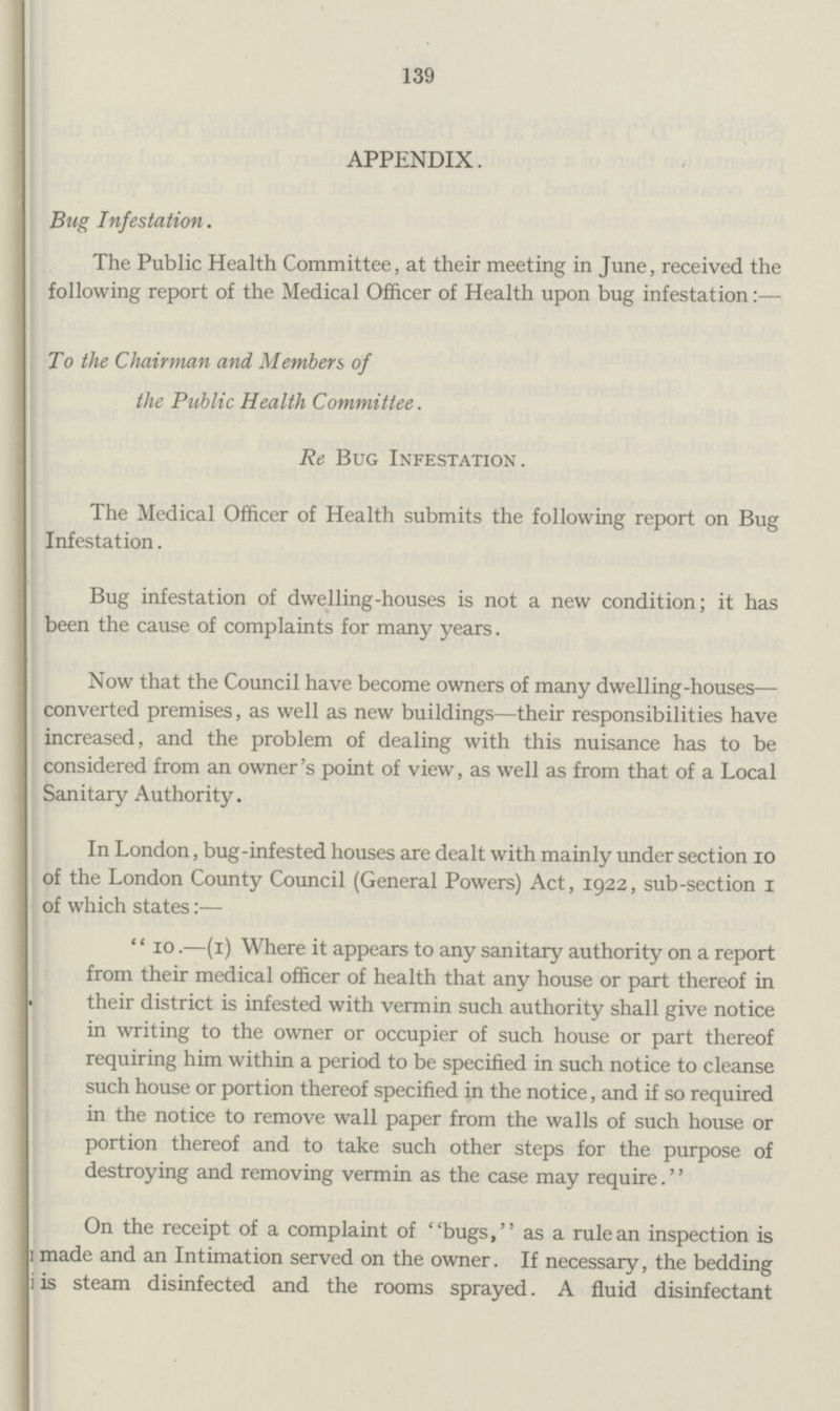 139 APPENDIX. Bug Infestation. The Public Health Committee, at their meeting in June, received the following report of the Medical Officer of Health upon bug infestation:— To the Chairman and Members of the Public Health Committee. Re Bug Infestation. The Medical Officer of Health submits the following report on Bug Infestation. Bug infestation of dwelling-houses is not a new condition; it has been the cause of complaints for many years. Now that the Council have become owners of many dwelling-houses— converted premises, as well as new buildings—their responsibilities have increased, and the problem of dealing with this nuisance has to be considered from an owner's point of view, as well as from that of a Local Sanitary Authority. In London, bug-infested houses are dealt with mainly under section 10 of the London County Council (General Powers) Act, 1922, sub-section 1 of which states:— ''10.—(1) Where it appears to any sanitary authority on a report from their medical officer of health that any house or part thereof in • their district is infested with vermin such authority shall give notice in writing to the owner or occupier of such house or part thereof requiring him within a period to be specified in such notice to cleanse such house or portion thereof specified in the notice, and if so required in the notice to remove wall paper from the walls of such house or portion thereof and to take such other steps for the purpose of destroying and removing vermin as the case may require.'' On the receipt of a complaint of bugs, as a rule an inspection is 1 made and an Intimation served on the owner. If necessary, the bedding i is steam disinfected and the rooms sprayed. A fluid disinfectant