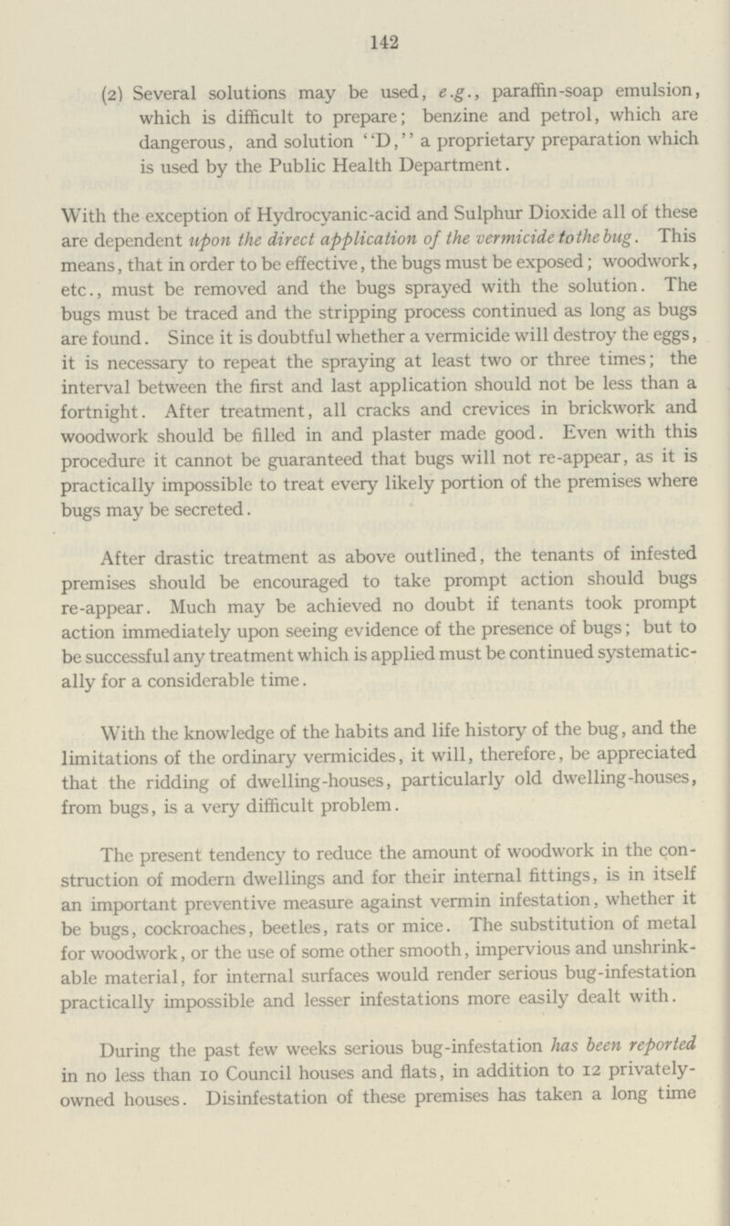 142 (2) Several solutions may be used, e.g., paraffin-soap emulsion, which is difficult to prepare; benzine and petrol, which are dangerous, and solution D, a proprietary preparation which is used by the Public Health Department. With the exception of Hydrocyanic-acid and Sulphur Dioxide all of these are dependent upon the direct application of the vermicide tothe bug. This means, that in order to be effective, the bugs must be exposed; woodwork, etc., must be removed and the bugs sprayed with the solution. The bugs must be traced and the stripping process continued as long as bugs are found. Since it is doubtful whether a vermicide will destroy the eggs, it is necessary to repeat the spraying at least two or three times; the interval between the first and last application should not be less than a fortnight. After treatment, all cracks and crevices in brickwork and woodwork should be filled in and plaster made good. Even with this procedure it cannot be guaranteed that bugs will not re-appear, as it is practically impossible to treat every likely portion of the premises where bugs may be secreted. After drastic treatment as above outlined, the tenants of infested premises should be encouraged to take prompt action should bugs re-appear. Much may be achieved no doubt if tenants took prompt action immediately upon seeing evidence of the presence of bugs; but to be successful any treatment which is applied must be continued systematic ally for a considerable time. With the knowledge of the habits and life history of the bug, and the limitations of the ordinary vermicides, it will, therefore, be appreciated that the ridding of dwelling-houses, particularly old dwelling-houses, from bugs, is a very difficult problem. The present tendency to reduce the amount of woodwork in the con struction of modern dwellings and for their internal fittings, is in itself an important preventive measure against vermin infestation, whether it be bugs, cockroaches, beetles, rats or mice. The substitution of metal for woodwork, or the use of some other smooth, impervious and unshrink able material, for internal surfaces would render serious bug-infestation practically impossible and lesser infestations more easily dealt with. During the past few weeks serious bug-infestation has been reported in no less than 10 Council houses and flats, in addition to 12 privately owned houses. Disinfestation of these premises has taken a long time