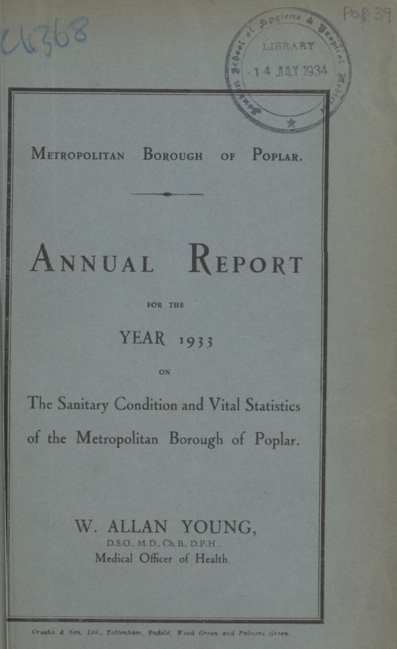 C4368 POP 39 Metropolitan Borough of Poplar. Annual Report FOR THE YEAR 1933 ON The Sanitary Condition and Vital Statistics of the Metropolitan Borough of Poplar. W. ALLAN YOUNG, D.S.O.. M.D., Ch.B.. D.P.H , Medical Officer of Health. Crusha & Son, Ltd., Tottenham, Enfield, Wood Green and Palmera Green..