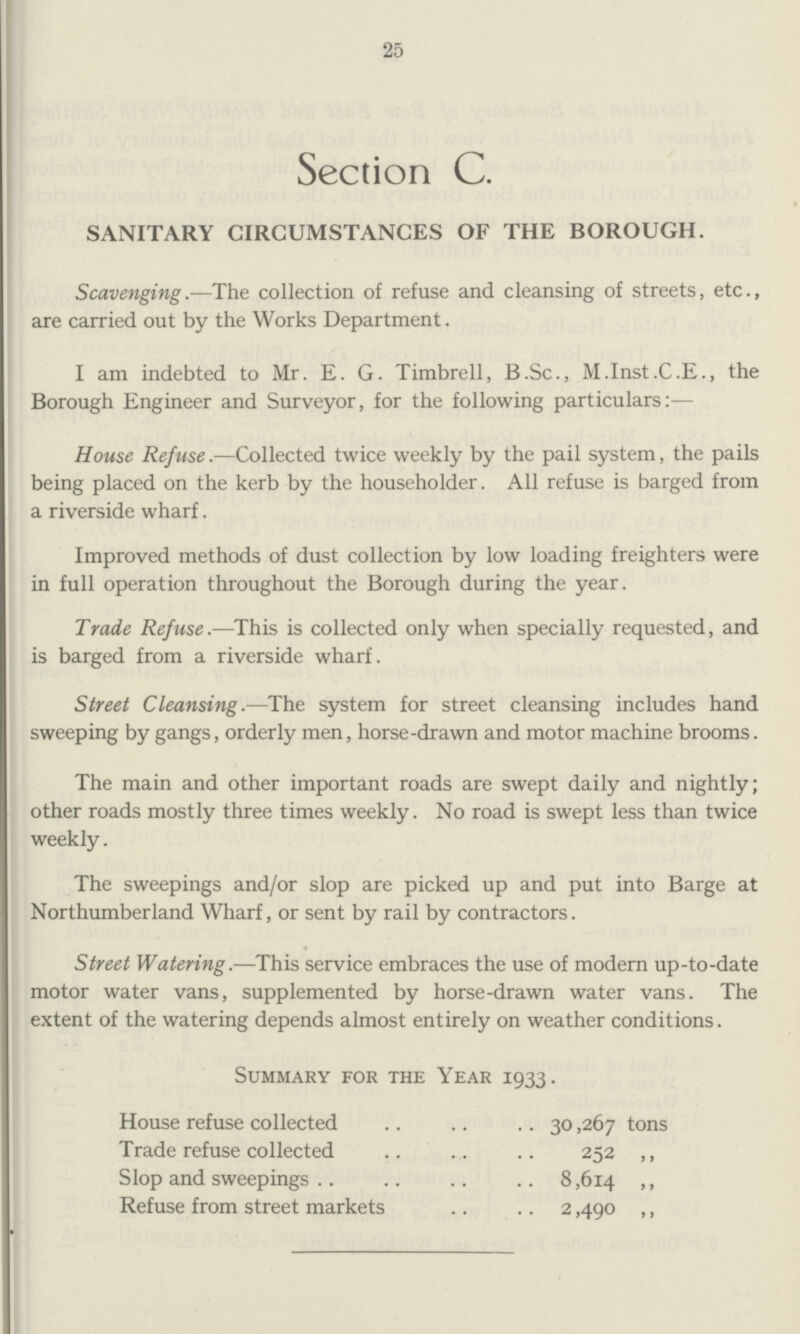 25 Section C. SANITARY CIRCUMSTANCES OF THE BOROUGH. Scavenging.-The collection of refuse and cleansing of streets, etc., are carried out by the Works Department. I am indebted to Mr. E. G. Timbrell, B.Sc., M.Inst.C.E., the Borough Engineer and Surveyor, for the following particulars:— House Refuse.—Collected twice weekly by the pail system, the pails being placed on the kerb by the householder. All refuse is barged from a riverside wharf. Improved methods of dust collection by low loading freighters were in full operation throughout the Borough during the year. Trade Refuse.—This is collected only when specially requested, and is barged from a riverside wharf. Street Cleansing.—The system for street cleansing includes hand sweeping by gangs, orderly men, horse-drawn and motor machine brooms. The main and other important roads are swept daily and nightly; other roads mostly three times weekly. No road is swept less than twice weekly. The sweepings and/or slop are picked up and put into Barge at Northumberland Wharf, or sent by rail by contractors. Street Watering.—This service embraces the use of modern up-to-date motor water vans, supplemented by horse-drawn water vans. The extent of the watering depends almost entirely on weather conditions. Summary for the Year 1933. House refuse collected 30,267 tons Trade refuse collected 252 ,, Slop and sweepings 8,614 ,, Refuse from street markets 2,490 ,,