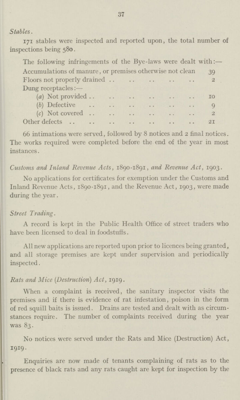 37 Stables. 171 stables were inspected and reported upon, the total number of inspections being 580. The following infringements of the Bye-laws were dealt with:— Accumulations of manure, or premises otherwise not clean 39 Floors not properly drained 2 Dung receptacles:— (a) Not provided 10 (b) Defective 9 (c) Not covered 2 Other defects 21 66 intimations were served, followed by 8 notices and 2 final notices. The works required were completed before the end of the year in most instances. Customs and Inland Revenue Acts, 1890-1891, and Revenue Act, 1903. No applications for certificates for exemption under the Customs and Inland Revenue Acts, 1890-1891, and the Revenue Act, 1903, were made during the year. Street Trading. A record is kept in the Public Health Office of street traders who have been licensed to deal in foodstuffs. All new applications are reported upon prior to licences being granted, and all storage premises are kept under supervision and periodically inspected. Rats and Mice (Destruction) Act, 1919. When a complaint is received, the sanitary inspector visits the premises and if there is evidence of rat infestation, poison in the form of red squill baits is issued. Drains are tested and dealt with as circum stances require. The number of complaints received during the year was 83. No notices were served under the Rats and Mice (Destruction) Act, I9I9- Enquiries are now made of tenants complaining of rats as to the presence of black rats and any rats caught are kept for inspection by the
