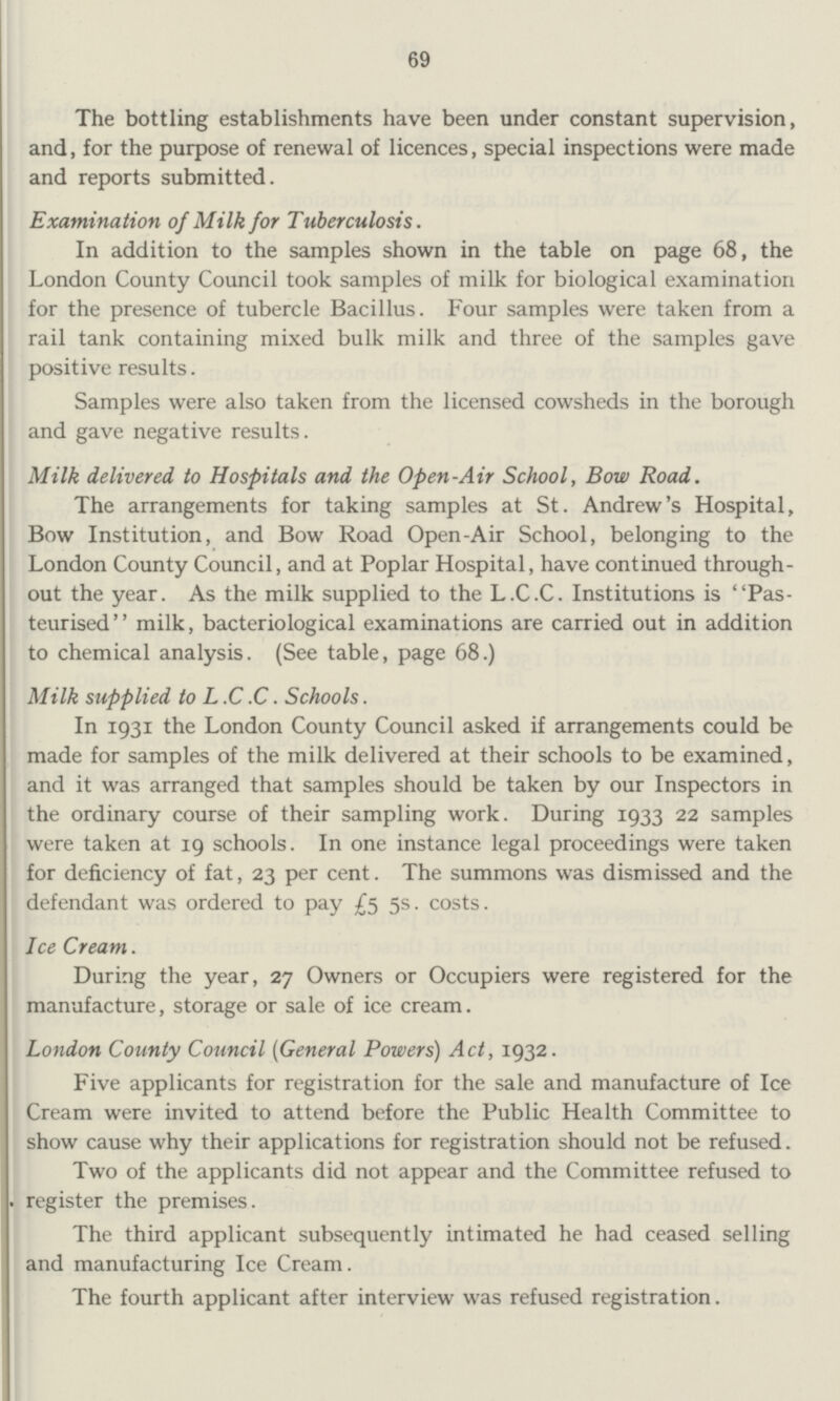 69 The bottling establishments have been under constant supervision, and, for the purpose of renewal of licences, special inspections were made and reports submitted. Examination of Milk for Tuberculosis. In addition to the samples shown in the table on page 68, the London County Council took samples of milk for biological examination for the presence of tubercle Bacillus. Four samples were taken from a rail tank containing mixed bulk milk and three of the samples gave positive results. Samples were also taken from the licensed cowsheds in the borough and gave negative results. Milk delivered to Hospitals and the Open-Air School, Bow Road. The arrangements for taking samples at St. Andrew's Hospital, Bow Institution, and Bow Road Open-Air School, belonging to the London County Council, and at Poplar Hospital, have continued through out the year. As the milk supplied to the L.C.C. Institutions is Pas teurised'' milk, bacteriological examinations are carried out in addition to chemical analysis. (See table, page 68.) Milk supplied to L.C.C. Schools. In 1931 the London County Council asked if arrangements could be made for samples of the milk delivered at their schools to be examined, and it was arranged that samples should be taken by our Inspectors in the ordinary course of their sampling work. During 1933 22 samples were taken at 19 schools. In one instance legal proceedings were taken for deficiency of fat, 23 per cent. The summons was dismissed and the defendant was ordered to pay £5 5s. costs. Ice Cream. During the year, 27 Owners or Occupiers were registered for the manufacture, storage or sale of ice cream. London County Council (General Powers) Act, 1932. Five applicants for registration for the sale and manufacture of Ice Cream were invited to attend before the Public Health Committee to show cause why their applications for registration should not be refused. Two of the applicants did not appear and the Committee refused to register the premises. The third applicant subsequently intimated he had ceased selling and manufacturing Ice Cream. The fourth applicant after interview was refused registration.