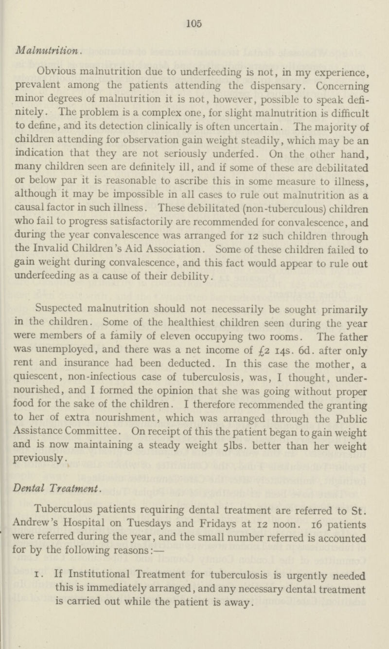 105 Malnutrition. Obvious malnutrition due to underfeeding is not, in my experience, prevalent among the patients attending the dispensary. Concerning minor degrees of malnutrition it is not, however, possible to speak defi nitely. The problem is a complex one, for slight malnutrition is difficult to define, and its detection clinically is often uncertain. The majority of children attending for observation gain weight steadily, which may be an indication that they are not seriously underfed. On the other hand, many children seen are definitely ill, and if some of these are debilitated or below par it is reasonable to ascribe this in some measure to illness, although it may be impossible in all cases to rule out malnutrition as a causal factor in such illness. These debilitated (non-tuberculous) children who fail to progress satisfactorily are recommended for convalescence, and during the year convalescence was arranged for 12 such children through the Invalid Children's Aid Association. Some of these children failed to gain weight during convalescence, and this fact would appear to rule out underfeeding as a cause of their debility. Suspected malnutrition should not necessarily be sought primarily in the children. Some of the healthiest children seen during the year were members of a family of eleven occupying two rooms. The father was unemployed, and there was a net income of £2 14s. 6d. after only rent and insurance had been deducted. In this case the mother, a quiescent, non-infectious case of tuberculosis, was, I thought, under nourished, and I formed the opinion that she was going without proper food for the sake of the children. I therefore recommended the granting to her of extra nourishment, which was arranged through the Public Assistance Committee. On receipt of this the patient began to gain weight and is now maintaining a steady weight 5lbs. better than her weight previously. Dental Treatment. Tuberculous patients requiring dental treatment are referred to St. Andrew's Hospital on Tuesdays and Fridays at 12 noon. 16 patients were referred during the year, and the small number referred is accounted for by the following reasons:— 1. If Institutional Treatment for tuberculosis is urgently needed this is immediately arranged, and any necessary dental treatment is carried out while the patient is away.