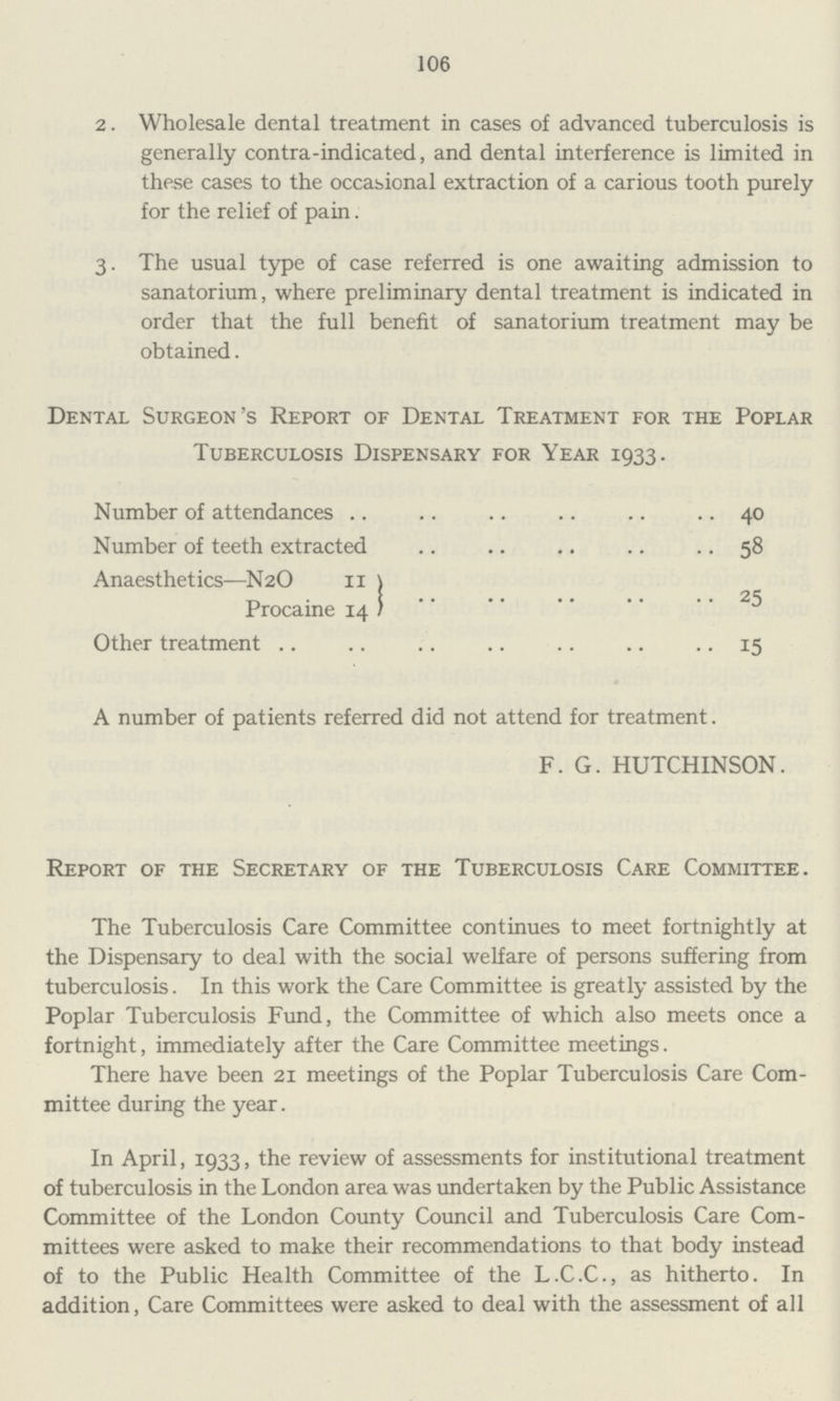 106 2. Wholesale dental treatment in cases of advanced tuberculosis is generally contra-indicated, and dental interference is limited in these cases to the occasional extraction of a carious tooth purely for the relief of pain. 3. The usual type of case referred is one awaiting admission to sanatorium, where preliminary dental treatment is indicated in order that the full benefit of sanatorium treatment may be obtained. Dental Surgeon's Report of Dental Treatment for the Poplar Tuberculosis Dispensary for Year 1933. Number of attendances 40 Number of teeth extracted 58 Anaesthetics—N2O II } Procaine 14 } 25 Other treatment 15 A number of patients referred did not attend for treatment. F. G. HUTCHINSON. Report of the Secretary of the Tuberculosis Care Committee. The Tuberculosis Care Committee continues to meet fortnightly at the Dispensary to deal with the social welfare of persons suffering from tuberculosis. In this work the Care Committee is greatly assisted by the Poplar Tuberculosis Fund, the Committee of which also meets once a fortnight, immediately after the Care Committee meetings. There have been 21 meetings of the Poplar Tuberculosis Care Com mittee during the year. In April, 1933, the review of assessments for institutional treatment of tuberculosis in the London area was undertaken by the Public Assistance Committee of the London County Council and Tuberculosis Care Com mittees were asked to make their recommendations to that body instead of to the Public Health Committee of the L.C.C., as hitherto. In addition, Care Committees were asked to deal with the assessment of all