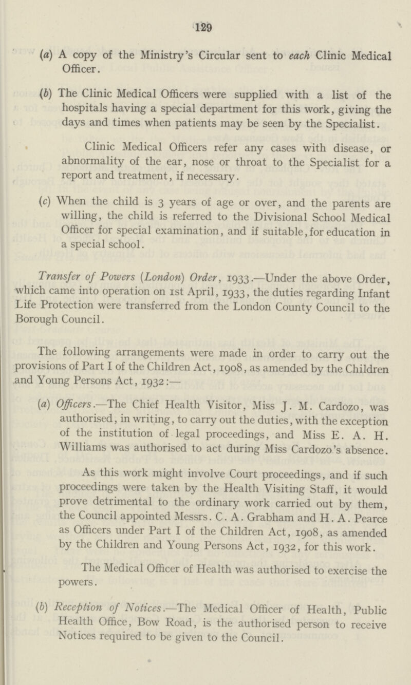 129 (a) A copy of the Ministry's Circular sent to each Clinic Medical Officer. (b) The Clinic Medical Officers were supplied with a list of the hospitals having a special department for this work, giving the days and times when patients may be seen by the Specialist. Clinic Medical Officers refer any cases with disease, or abnormality of the ear, nose or throat to the Specialist for a report and treatment, if necessary. (c) When the child is 3 years of age or over, and the parents are willing, the child is referred to the Divisional School Medical Officer for special examination, and if suitable, for education in a special school. Transfer of Powers (London) Order, 1933.—Under the above Order, which came into operation on 1st April, 1933, the duties regarding Infant Life Protection were transferred from the London County Council to the Borough Council. The following arrangements were made in order to carry out the provisions of Part I of the Children Act, 1908, as amended by the Children and Young Persons Act, 1932:— (a) Officers.—The Chief Health Visitor, Miss J. M. Cardozo, was authorised, in writing, to carry out the duties, with the exception of the institution of legal proceedings, and Miss E. A. H. Williams was authorised to act during Miss Cardozo's absence. As this work might involve Court proceedings, and if such proceedings were taken by the Health Visiting Staff, it would prove detrimental to the ordinary work carried out by them, the Council appointed Messrs. C. A. Grabham and H. A. Pearce as Officers under Part I of the Children Act, 1908, as amended by the Children and Young Persons Act, 1932, for this work. The Medical Officer of Health was authorised to exercise the powers. (b) Reception of Notices.—The Medical Officer of Health, Public Health Office, Bow Road, is the authorised person to receive Notices required to be given to the Council.