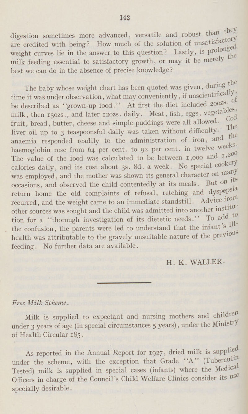 142 digestion sometimes more advanced, versatile and robust than they are credited with being? How much of the solution of unsatisfactory weight curves lie in the answer to this question? Lastly, is prolonged milk feeding essential to satisfactory growth, or may it be merely the best we can do in the absence of precise knowledge? The baby whose weight chart has been quoted was given, during the time it was under observation, what may conveniently, if unscientifically be described as grown-up food. At first the diet included 200zs. of milk, then 150ZS., and later 120ZS. daily. Meat, fish, eggs, vegetables, fruit, bread, butter, cheese and simple puddings were all allowed. Cod liver oil up to 3 teaspoonsful daily was taken without difficulty. The anaemia responded readily to the administration of iron, and the haemoglobin rose from 64 per cent. to 92 per cent. in twelve week. The value of the food was calculated to be between 1,000 and l,200 calories daily, and its cost about 3s. 8d. a week. No special cookery was employed, and the mother was shown its general character on many occasions, and observed the. child contentedly at its meals. But on its return home the old complaints of refusal, retching and dyspepsia recurred, and the weight came to an immediate standstill. Advice from other sources was sought and the child was admitted into another institu tion for a thorough investigation of its dietetic needs. To add to the confusion, the parents were led to understand that the infant ill health was attributable to the gravely unsuitable nature of the previous feeding. No further data are available. H. K. WALLER- Free Milk Scheme. Milk is supplied to expectant and nursing mothers and children under 3 years of age (in special circumstances 5 years), under the Ministry of Health Circular 185. As reported in the Annual Report for 1927, dried milk is supplied under the scheme, with the exception that Grade A (Tuberculin Tested) milk is supplied in special cases (infants) where the Medical Officers in charge of the Council's Child Welfare Clinics consider its use specially desirable.