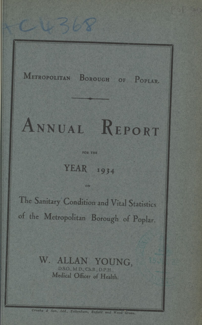 AC 4368 Metropolitan Borough of Poplar. Annual Report FOR THE YEAR 1934 ON The Sanitary Condition and Vital Statistics of the Metropolitan Borough of Poplar. W. ALLAN YOUNG, D.S.O., M.D., Ch.B., D.P.H., Medical Officer of Health. Crusha & Son, Ltd., Tottenham, Enfield and Wood Green.