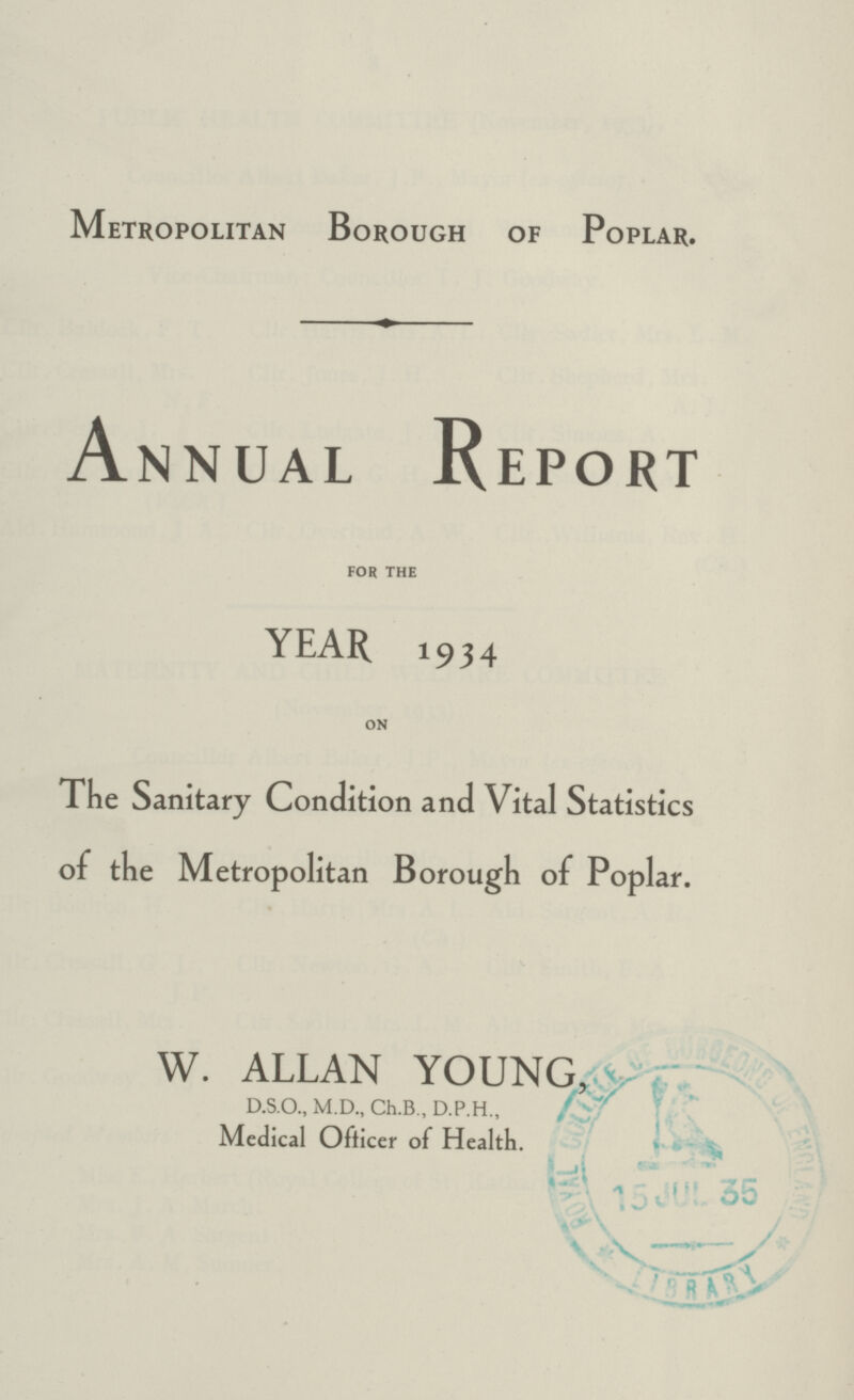 Metropolitan Borough of Poplar. Annual Report FOR THE YEAR 934 ON The Sanitary Condition and Vital Statistics of the Metropolitan Borough of Poplar. W. ALLAN YOUNG, D.S.O., M.D., Ch.B., D.P.H., Medical Officer of Health.