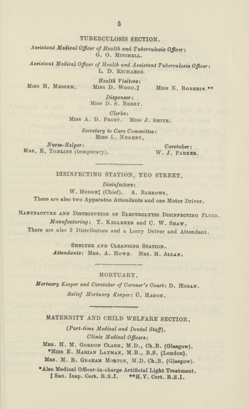 5 TUBERCULOSIS SECTION. Assistant Medical Officer of Health and Tuberculosis Officer: G. O. Mitchell. Assistant Medical Officer of Health and Assistant Tuberculosis Officer: L. D. Richards. Health Visitors: Miss H. Messem. Miss D. Wood.} Miss N. Roberts.** Dispenser: Miss D. S. Berry. Clerks: Miss A. D. Frost. Miss J. Smith. Secretary to Care Committee: Miss L. Nugent, Nurse-Helper: Caretaker: Mrs. E. Tomlins (temporary). W. J. Parker. DISINFECTING STATION, YEO STREET. Disinfectors: W. Hodge‡ (Chief). A. Barrows. There are also two Apparatus Attendants and one Motor Driver. Manufacture and Distribution of Electrolytic Disinfecting Fluid. Manufacturing: T. Kelleher and C. W. Shaw. There are also 3 Distributors and a Lorry Driver and Attendant. Shelter and Cleansing Station. Attendants: Mrs. A. Howe. Mrs. M. Allan. MORTUARY. Mortuary Keeper and Caretaker of Coroner's Court: D. Hogan. Relief Mortuary Keeper: C. Hagon. MATERNITY AND CHILD WELFARE SECTION. (Part-time Medical and Dental Staff). Clinic Medical Officers: Mrs. H. M. Gordon Clark, M.D., Ch.B. (Glasgow). *Miss E. Marian Layman, M.B., B.S. (London). Mrs. M. B. Graham Morton, M.D. Ch.B. (Glasgow). *Also Medical Officer-in-charge Artificial Light Treatment. ‡San. Insp. Cert. R.S.I. **H.V. Cert. R.S.I.