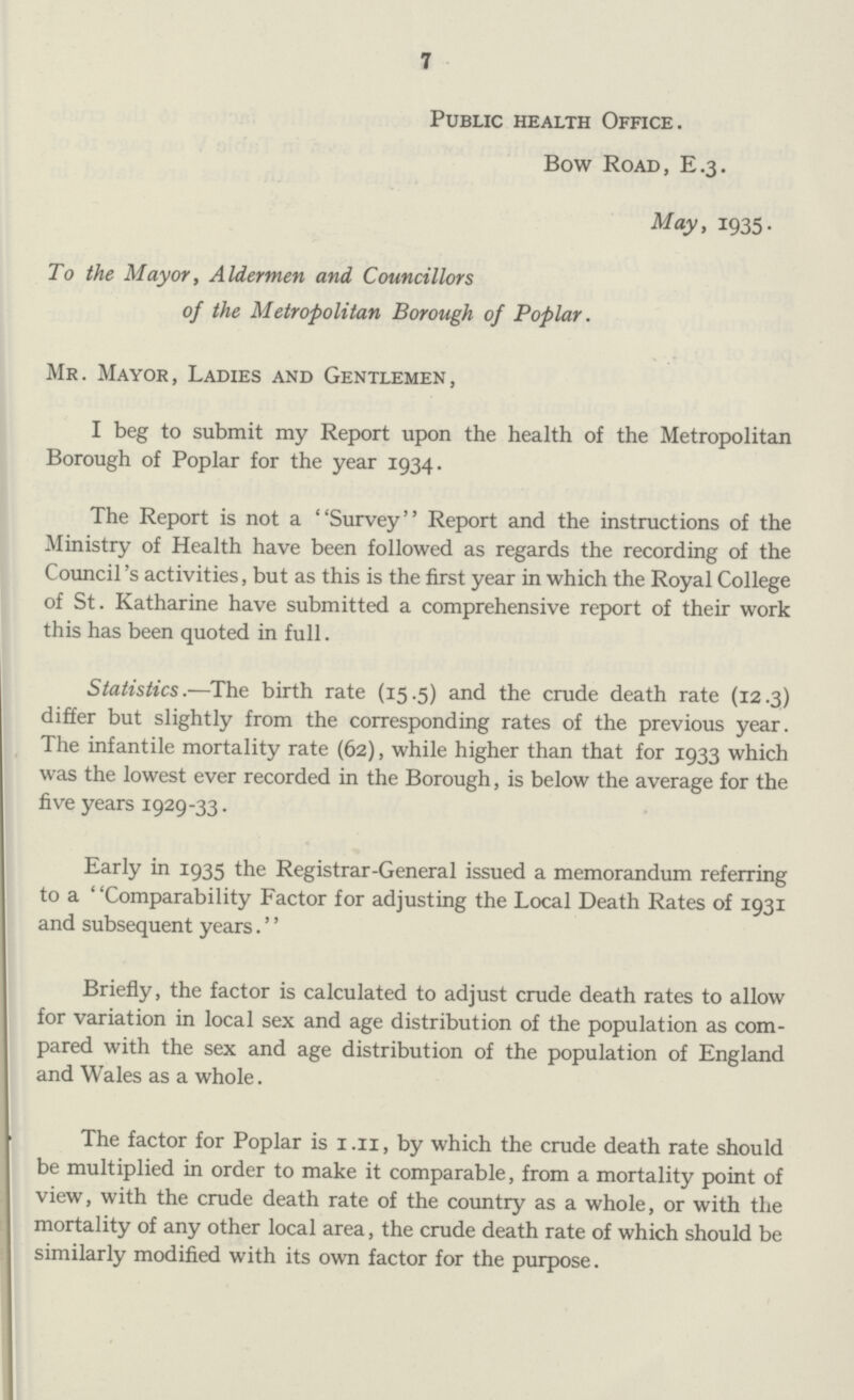 7 Public health Office. Bow Road, E.3. May, 1935. To the Mayor, Aldermen and Councillors of the Metropolitan Borough of Poplar. Mr. Mayor, Ladies and Gentlemen, I beg to submit my Report upon the health of the Metropolitan Borough of Poplar for the year 1934. The Report is not a Survey Report and the instructions of the Ministry of Health have been followed as regards the recording of the Council's activities, but as this is the first year in which the Royal College of St. Katharine have submitted a comprehensive report of their work this has been quoted in full. Statistics.—The birth rate (15.5) and the crude death rate (12.3) differ but slightly from the corresponding rates of the previous year. The infantile mortality rate (62), while higher than that for 1933 which was the lowest ever recorded in the Borough, is below the average for the five years 1929-33. Early in 1935 the Registrar-General issued a memorandum referring to a Comparability Factor for adjusting the Local Death Rates of 1931 and subsequent years.'' Briefly, the factor is calculated to adjust crude death rates to allow for variation in local sex and age distribution of the population as com pared with the sex and age distribution of the population of England and Wales as a whole. The factor for Poplar is I.II, by which the crude death rate should be multiplied in order to make it comparable, from a mortality point of view, with the crude death rate of the country as a whole, or with the mortality of any other local area, the crude death rate of which should be similarly modified with its own factor for the purpose.