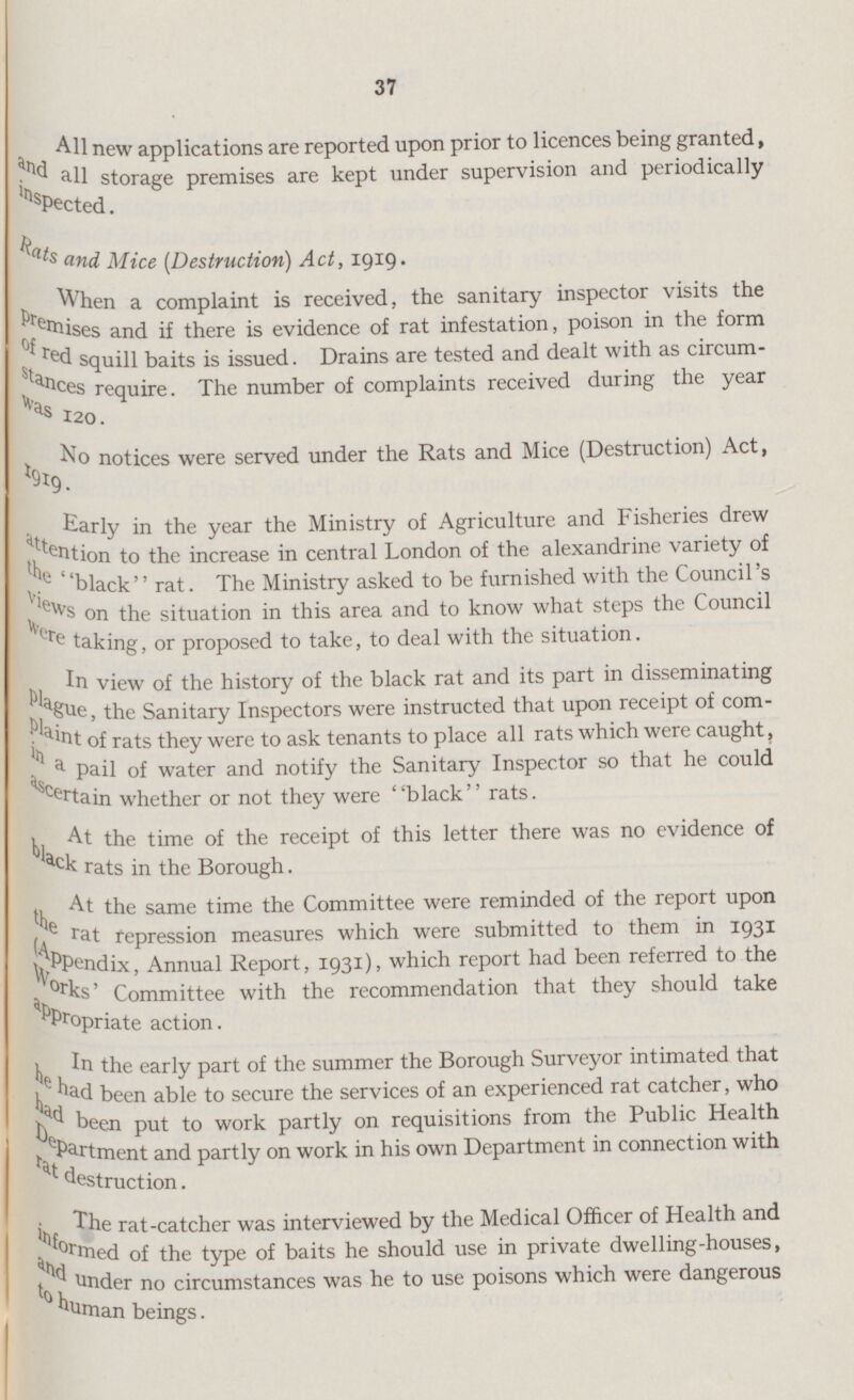 37 All new applications are reported upon prior to licences being granted, and all storage premises are kept under supervision and periodically inspected. Rats and Mice [Destruction) Act, 1919. When a complaint is received, the sanitary inspector visits the premises and if there is evidence of rat infestation, poison in the form of red squill baits is issued. Drains are tested and dealt with as circum stances require. The number of complaints received during the year was 120. No notices were served under the Rats and Mice (Destruction) Act, Early in the year the Ministry of Agriculture and Fisheries drew attention to the increase in central London of the alexandrine variety of the 'black rat. The Ministry asked to be furnished with the Council's views on the situation in this area and to know what steps the Council were taking, or proposed to take, to deal with the situation. In view of the history of the black rat and its part in disseminating plague Sanitary Inspectors were instructed that upon receipt of com plaint of rats they were to ask tenants to place all rats which were caught, in a pail of water and notify the Sanitary Inspector so that he could ascertain whether or not they were black rats. At the time of the receipt of this letter there was no evidence of black rats in the Borough. At the same time the Committee were reminded of the report upon rat repression measures which were submitted to them in 1931 (Appendix, Annual Report, 1931), which report had been referred to the works' Committee with the recommendation that they should take appropriate action. In the early part of the summer the Borough Surveyor intimated that he had been able to secure the services of an experienced rat catcher, who had been put to work partly on requisitions from the Public Health Department and partly on work in his own Department in connection with rat destruction. The rat-catcher was interviewed by the Medical Officer of Health and informed of the type of baits he should use in private dwelling-houses, and under no circumstances was he to use poisons which were dangerous to human beings.