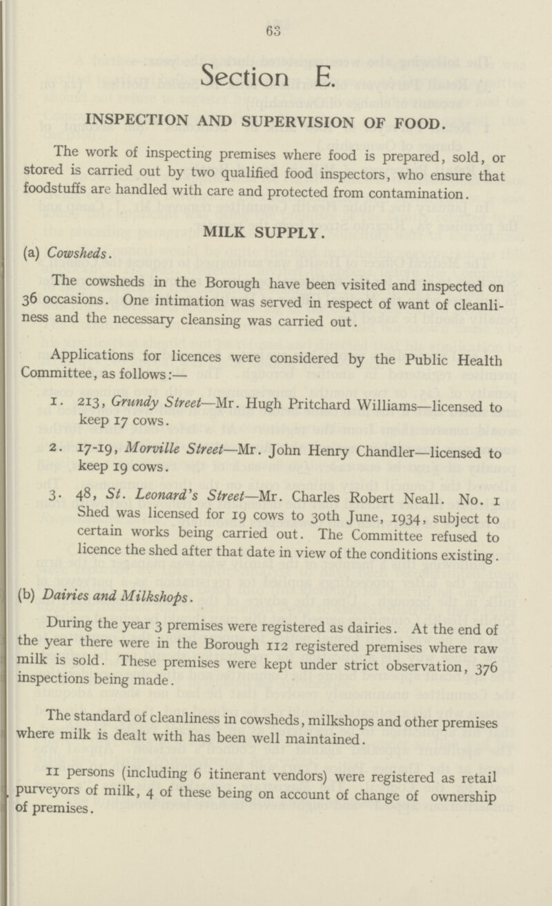 63 Section E. INSPECTION AND SUPERVISION OF FOOD. The work of inspecting premises where food is prepared, sold, or stored is carried out by two qualified food inspectors, who ensure that foodstuffs are handled with care and protected from contamination. MILK SUPPLY. (a) Cowsheds. The cowsheds in the Borough have been visited and inspected on 36 occasions. One intimation was served in respect of want of cleanli ness and the necessary cleansing was carried out. Applications for licences were considered by the Public Health Committee, as follows:— 1. 213, Grundy Street—Mr. Hugh Pritchard Williams—licensed to keep 17 cows. 2. 17-19, Morville Street—Mr. John Henry Chandler—licensed to keep 19 cows. 3. 48, St. Leonard's Street—Mr. Charles Robert Neall. No. I Shed was licensed for 19 cows to 30th June, 1934, subject to certain works being carried out. The Committee refused to licence the shed after that date in view of the conditions existing. (b) Dairies and Milkshops. During the year 3 premises were registered as dairies. At the end of the year there were in the Borough 112 registered premises where raw milk is sold. These premises were kept under strict observation, 376 inspections being made. The standard of cleanliness in cowsheds, milkshops and other premises where milk is dealt with has been well maintained. II persons (including 6 itinerant vendors) were registered as retail purveyors of milk, 4 of these being on account of change of ownership of premises.