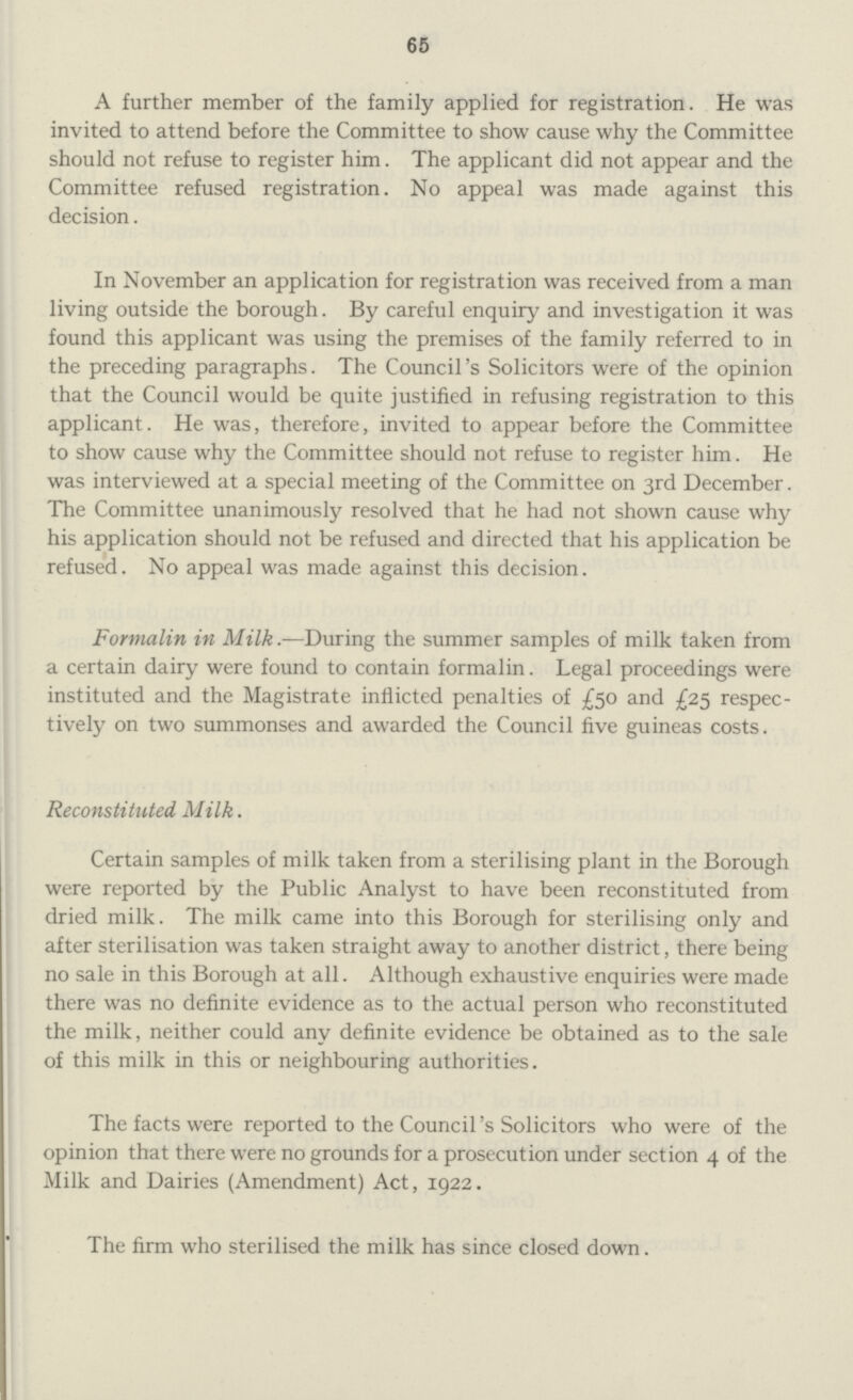 65 A further member of the family applied for registration. He was invited to attend before the Committee to show cause why the Committee should not refuse to register him. The applicant did not appear and the Committee refused registration. No appeal was made against this decision. In November an application for registration was received from a man living outside the borough. By careful enquiry and investigation it was found this applicant was using the premises of the family referred to in the preceding paragraphs. The Council's Solicitors were of the opinion that the Council would be quite justified in refusing registration to this applicant. He was, therefore, invited to appear before the Committee to show cause why the Committee should not refuse to register him. He was interviewed at a special meeting of the Committee on 3rd December. The Committee unanimously resolved that he had not shown cause why his application should not be refused and directed that his application be refused. No appeal was made against this decision. Formalin in Milk.-—During the summer samples of milk taken from a certain dairy were found to contain formalin. Legal proceedings were instituted and the Magistrate inflicted penalties of £50 and £25 respec tively on two summonses and awarded the Council five guineas costs. Reconstituted Milk. Certain samples of milk taken from a sterilising plant in the Borough were reported by the Public Analyst to have been reconstituted from dried milk. The milk came into this Borough for sterilising only and after sterilisation was taken straight away to another district, there being no sale in this Borough at all. Although exhaustive enquiries were made there was no definite evidence as to the actual person who reconstituted the milk, neither could any definite evidence be obtained as to the sale of this milk in this or neighbouring authorities. The facts were reported to the Council's Solicitors who were of the opinion that there were no grounds for a prosecution under section 4 of the Milk and Dairies (Amendment) Act, 1922. The firm who sterilised the milk has since closed down.