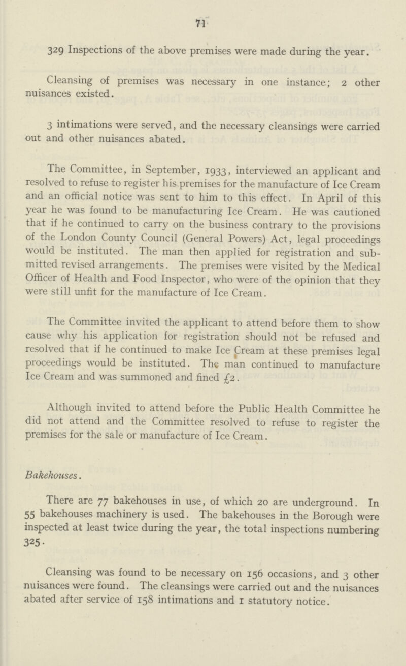 71 329 Inspections of the above premises were made during the year. Cleansing of premises was necessary in one instance; 2 other nuisances existed. 3 intimations were served, and the necessary cleansings were carried out and other nuisances abated. The Committee, in September, 1933, interviewed an applicant and resolved to refuse to register his premises for the manufacture of Ice Cream and an official notice was sent to him to this effect. In April of this year he was found to be manufacturing Ice Cream. He was cautioned that if he continued to carry on the business contrary to the provisions of the London County Council (General Powers) Act, legal proceedings would be instituted. The man then applied for registration and sub mitted revised arrangements. The premises were visited by the Medical Officer of Health and Food Inspector, who were of the opinion that they were still unfit for the manufacture of Ice Cream. The Committee invited the applicant to attend before them to show cause why his application for registration should not be refused and resolved that if he continued to make Ice Cream at these premises legal proceedings would be instituted. The man continued to manufacture Ice Cream and was summoned and fined £2. Although invited to attend before the Public Health Committee he did not attend and the Committee resolved to refuse to register the premises for the sale or manufacture of Ice Cream. Bakehouses. There are 77 bakehouses in use, of which 20 are underground. In 55 bakehouses machinery is used. The bakehouses in the Borough were inspected at least twice during the year, the total inspections numbering 325. Cleansing was found to be necessary on 156 occasions, and 3 other nuisances were found. The cleansings were carried out and the nuisances abated after service of 158 intimations and 1 statutory notice.