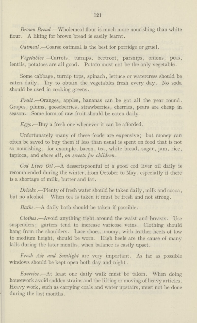 121 Brown Bread.— Wholemeal flour is much more nourishing than white flour. A liking for brown bread is easily learnt. Oatmeal.— Coarse oatmeal is the best for porridge or gruel. Vegetables.— Carrots, turnips, beetroot, parsnips, onions, peas, lentils, potatoes are all good. Potato must not be the only vegetable. Some cabbage, turnip tops, spinach, lettuce or watercress should be eaten daily. Try to obtain the vegetables fresh every day. No soda should be used in cooking greens. Fruit.— Oranges, apples, bananas can be got all the year round. Grapes, plums, gooseberries, strawberries, cherries, pears are cheap in season. Some form of raw fruit should be eaten daily. Eggs.— Buy a fresh one whenever it can be afforded. Unfortunately many of these foods are expensive; but money can often be saved to buy them if less than usual is spent on food that is not so nourishing; for example, bacon, tea, white bread, sugar, jam, rice, tapioca, and above all, on sweets for children. Cod Liver Oil.— A dessertspoonful of a good cod liver oil daily is recommended during the winter, from October to May, especially if there is a shortage of milk, butter and fat. Drinks.—Plenty of fresh water should be taken daily, milk and cocoa, but no alcohol. When tea is taken it must be fresh and not strong. Baths.—A daily bath should be taken if possible. Clothes.—Avoid anything tight around the waist and breasts. Use suspenders; garters tend to increase varicose veins. Clothing should hang from the shoulders. Lace shoes, roomy, with leather heels of low to medium height, should be worn. High heels are the cause of many falls during the later months, when balance is easily upset. Fresh Air and Sunlight are very important. As far as possible windows should be kept open both day and night. Exercise.—At least one daily walk must be taken. When doing housework avoid sudden strains and the lifting or moving of heavy articles. Heavy work, such as carrying coals and water upstairs, must not be done during the last months.