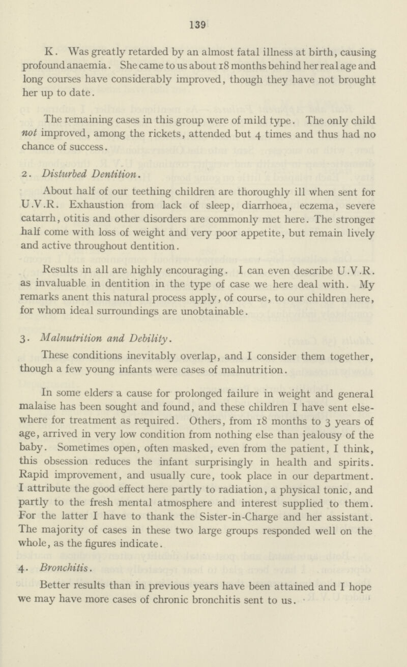 139 K. Was greatly retarded by an almost fatal illness at birth, causing profound anaemia. She came to us about 18 months behind her real age and long courses have considerably improved, though they have not brought her up to date. The remaining cases in this group were of mild type. The only child not improved, among the rickets, attended but 4 times and thus had no chance of success. 2. Disturbed Dentition. About half of our teething children are thoroughly ill when sent for U.V.R. Exhaustion from lack of sleep, diarrhoea, eczema, severe catarrh, otitis and other disorders are commonly met here. The stronger half come with loss of weight and very poor appetite, but remain lively and active throughout dentition. Results in all are highly encouraging. I can even describe U.V.R. as invaluable in dentition in the type of case we here deal with. My remarks anent this natural process apply, of course, to our children here, for whom ideal surroundings are unobtainable. 3. Malnutrition and, Debility. These conditions inevitably overlap, and I consider them together, though a few young infants were cases of malnutrition. In some elders a cause for prolonged failure in weight and general malaise has been sought and found, and these children I have sent else where for treatment as required. Others, from 18 months to 3 years of age, arrived in very low condition from nothing else than jealousy of the baby. Sometimes open, often masked, even from the patient, I think, this obsession reduces the infant surprisingly in health and spirits. Rapid improvement, and usually cure, took place in our department. I attribute the good effect here partly to radiation, a physical tonic, and partly to the fresh mental atmosphere and interest supplied to them. For the latter I have to thank the Sister-in-Charge and her assistant. The majority of cases in these two large groups responded well on the whole, as the figures indicate. 4. Bronchitis. Better results than in previous years have been attained and I hope we may have more cases of chronic bronchitis sent to us.