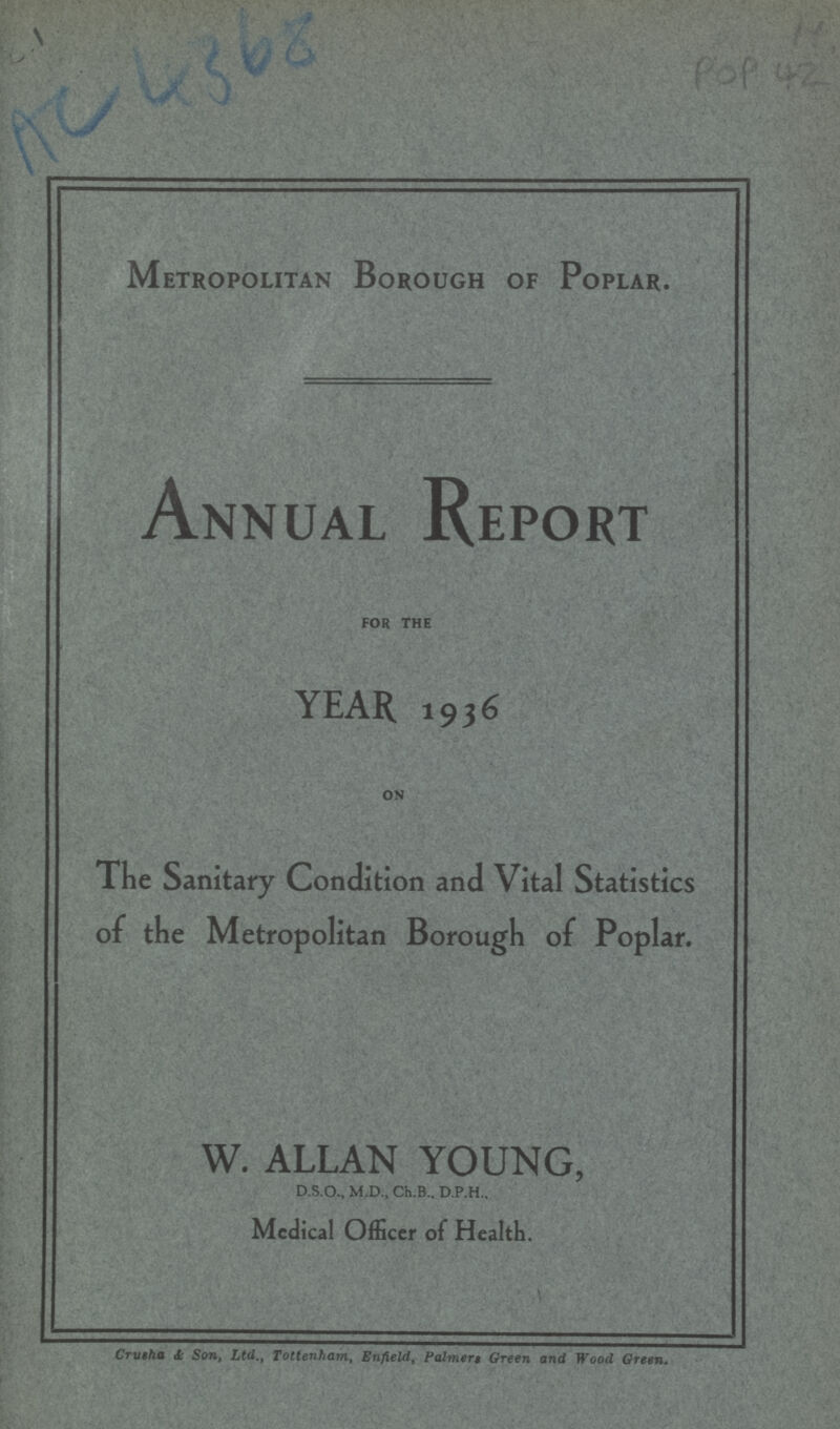 AC 4368 POP 42 Metropolitan Borough of Poplar. Annual Report FOR THE YEAR. 1936 ON The Sanitary Condition and Vital Statistics of the Metropolitan Borough of Poplar. W. ALLAN YOUNG, D.S.O., M.D., Ch.B., D.P.H., Medical Officer of Health. Crusha &, Son, Ltd., Tottenham, Enfield, Palmers Green and Wood Green.