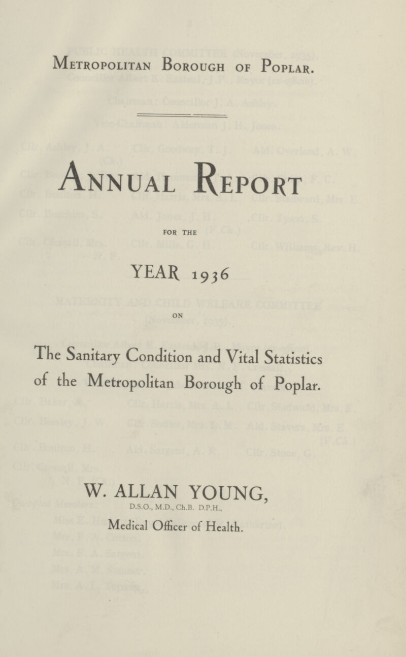 Metropolitan Borough of Poplar. Annual Report FOR THE YEAR 1936 ON The Sanitary Condition and Vital Statistics of the Metropolitan Borough of Poplar. W. ALLAN YOUNG, D.S.O., M.D., Ch.B. D.P.H., Medical Officer of Health.