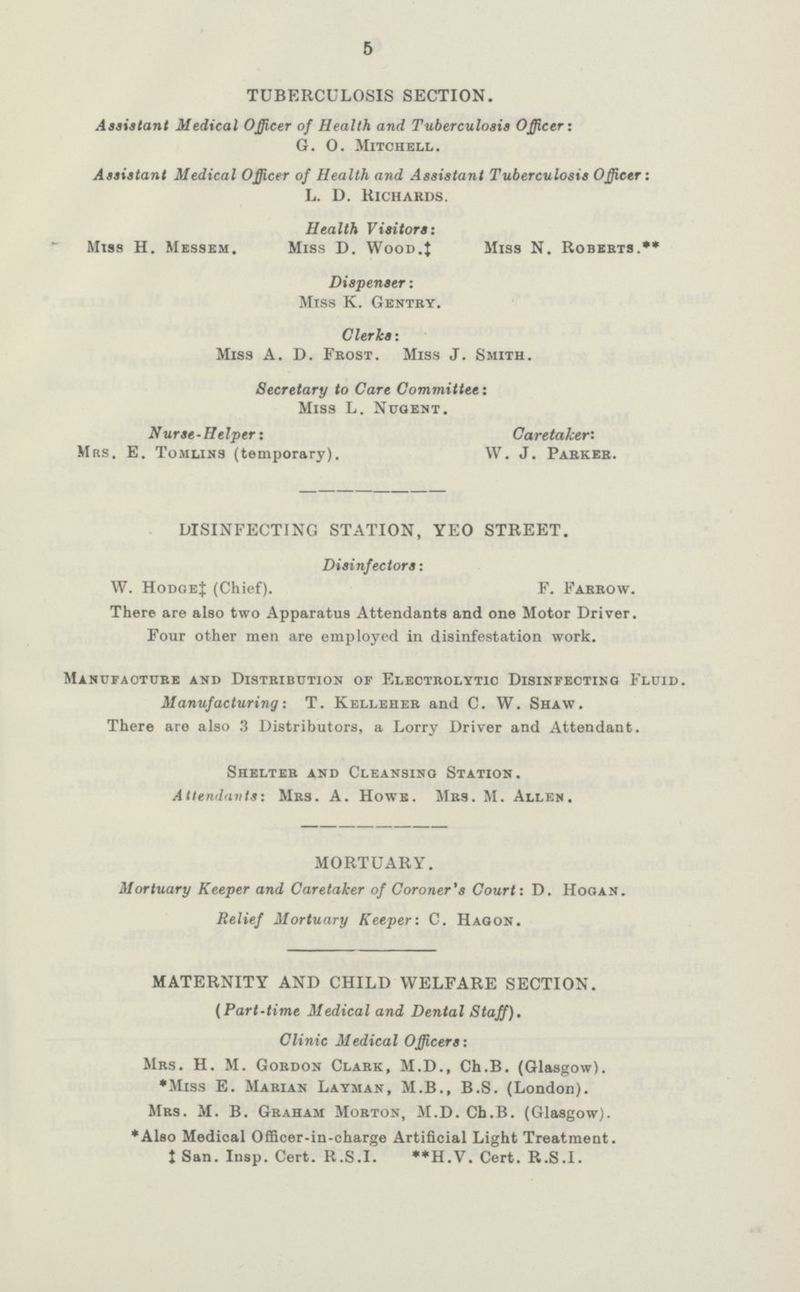 5 TUBERCULOSIS SECTION. Assistant Medical Officer of Health and Tuberculosis Officer: G. O. Mitchell. Assistant Medical Officer of Health and Assistant Tuberculosis Officer: L. D. Richards. Health Visitors: Miss H. Messem. Miss D. Wood.J Miss N. Roberts.** Dispenser: Miss K. Gentry. Clerks: Miss A. D. Frost. Miss J. Smith. Secretary to Care Committee: Miss l. Nugent. Nurse-Helper: Caretaker: Mrs. E. Tomlins (temporary). W. J. Parker. DISINFECTING STATION, YEO STREET. Disinfectors: W. Hodge‡ (Chief). F. Farrow. There are also two Apparatus Attendants and one Motor Driver. Four other men are employed in disinfestation work. Manufacture and Distribution or Electrolytic Disinfecting Fluid. Manufacturing: T. Kelleher and C. W. Shaw. There are also 3 Distributors, a Lorry Driver and Attendant. Shelter and Cleansing Station. Attendants: Mrs. A. Howe. Mrs. M. Allen. MORTUARY. Mortuary Keeper and Caretaker of Coroner's Court: D. Hogan. Relief Mortuary Keeper: C. Hagon. MATERNITY AND CHILD WELFARE SECTION. (Part-time Medical and Dental Staff). Clinic Medical Officers: Mrs. H. M. Gordon Clark, M.D., Ch.B. (Glasgow). *Miss E. Marian Layman, M.B., B.S. (London). Mrs. M. B. Graham Morton, M.D. Ch.B. (Glasgow). *Also Medical Officer-in-charge Artificial Light Treatment, ‡San. Insp. Cert. R.S.I. **H.V. Cert. R.S.I.