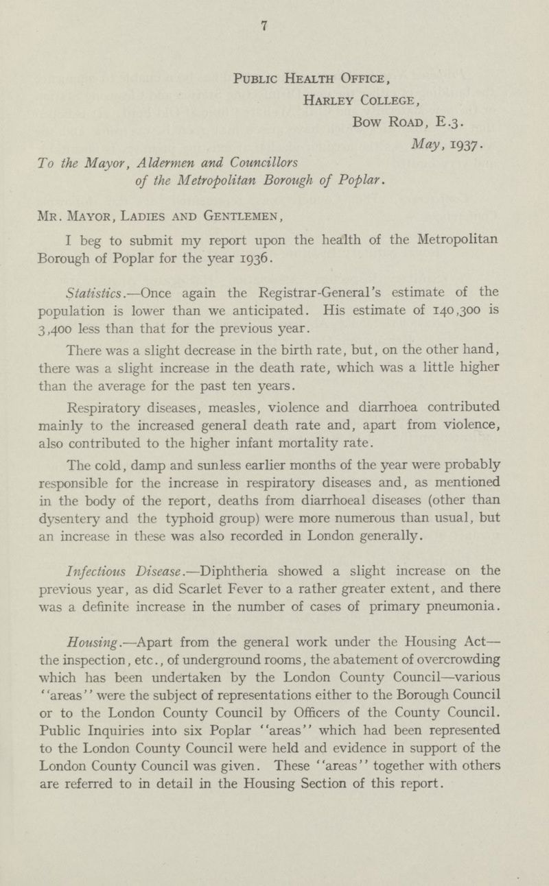 7 Public Health Office, Harley College, Bow Road, E.3. May, 1937. To the Mayor, Aldermen and Councillors of the Metropolitan Borough of Poplar. Mr. Mayor, Ladies and Gentlemen, I beg to submit my report upon the health of the Metropolitan Borough of Poplar for the year 1936. Statistics.—Once again the Registrar-General's estimate of the population is lower than we anticipated. His estimate of 140,300 is 3,400 less than that for the previous year. There was a slight decrease in the birth rate, but, on the other hand, there was a slight increase in the death rate, which was a little higher than the average for the past ten years. Respiratory diseases, measles, violence and diarrhoea contributed mainly to the increased general death rate and, apart from violence, also contributed to the higher infant mortality rate. The cold, damp and sunless earlier months of the year were probably responsible for the increase in respiratory diseases and, as mentioned in the body of the report, deaths from diarrhoeal diseases (other than dysentery and the typhoid group) were more numerous than usual, but an increase in these was also recorded in London generally. Infectious Disease.—Diphtheria showed a slight increase on the previous year, as did Scarlet Fever to a rather greater extent, and there was a definite increase in the number of cases of primary pneumonia. Housing.—Apart from the general work under the Housing Act— the inspection, etc., of underground rooms, the abatement of overcrowding which has been undertaken by the London County Council—various areas were the subject of representations either to the Borough Council or to the London County Council by Officers of the County Council. Public Inquiries into six Poplar areas which had been represented to the London County Council were held and evidence in support of the London County Council was given. These areas'' together with others are referred to in detail in the Housing Section of this report.