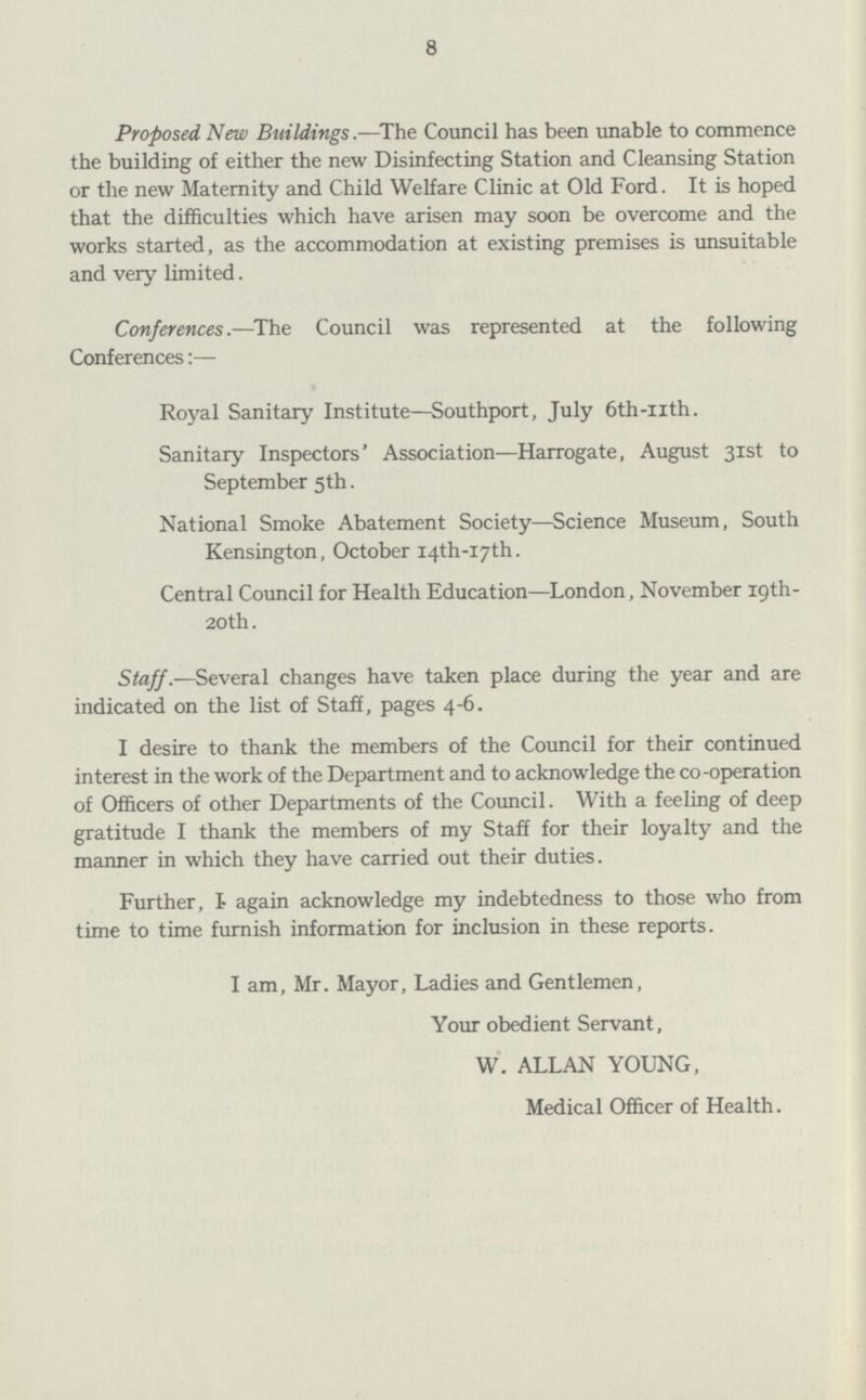 8 Proposed New Buildings.—The Council has been unable to commence the building of either the new Disinfecting Station and Cleansing Station or the new Maternity and Child Welfare Clinic at Old Ford. It is hoped that the difficulties which have arisen may soon be overcome and the works started, as the accommodation at existing premises is unsuitable and very limited. Conferences.—The Council was represented at the following Conferences:— Royal Sanitary Institute—Southport, July 6th-uth. Sanitary Inspectors' Association—Harrogate, August 31st to September 5th. National Smoke Abatement Society—Science Museum, South Kensington, October 14th-17th. Central Council for Health Education—London, November 19th 20th. Staff.—Several changes have taken place during the year and are indicated on the list of Staff, pages 4-6. I desire to thank the members of the Council for their continued interest in the work of the Department and to acknowledge the co-operation of Officers of other Departments of the Council. With a feeling of deep gratitude I thank the members of my Staff for their loyalty and the manner in which they have carried out their duties. Further, I again acknowledge my indebtedness to those who from time to time furnish information for inclusion in these reports. I am, Mr. Mayor, Ladies and Gentlemen, Your obedient Servant, W. ALLAN YOUNG, Medical Officer of Health.