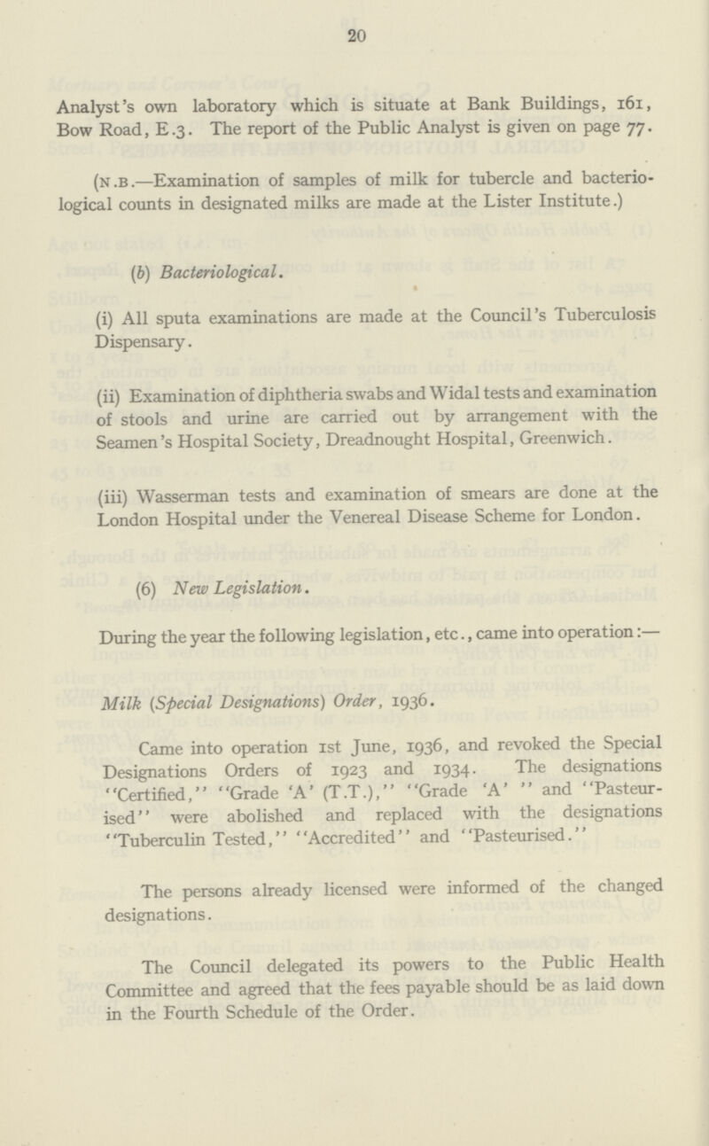 20 Analyst's own laboratory which is situate at Bank Buildings, 161, Bow Road, E.3. The report of the Public Analyst is given on page 77. (n.b.—Examination of samples of milk for tubercle and bacterio logical counts in designated milks are made at the Lister Institute.) (b) Bacteriological. (i) All sputa examinations are made at the Council's Tuberculosis Dispensary. (ii) Examination of diphtheria swabs and Widal tests and examination of stools and urine are carried out by arrangement with the Seamen's Hospital Society, Dreadnought Hospital, Greenwich. (iii) Wasserman tests and examination of smears are done at the London Hospital under the Venereal Disease Scheme for London. (6) New Legislation. During the year the following legislation, etc., came into operation:— Milk (Special Designations) Order, 1936. Came into operation 1st June, 1936, and revoked the Special Designations Orders of 1923 and 1934. The designations Certified, Grade 'A' (T.T.), Grade 'A' and Pasteur ised were abolished and replaced with the designations Tuberculin Tested, Accredited and Pasteurised. The persons already licensed were informed of the changed designations. The Council delegated its powers to the Public Health Committee and agreed that the fees payable should be as laid down in the Fourth Schedule of the Order.