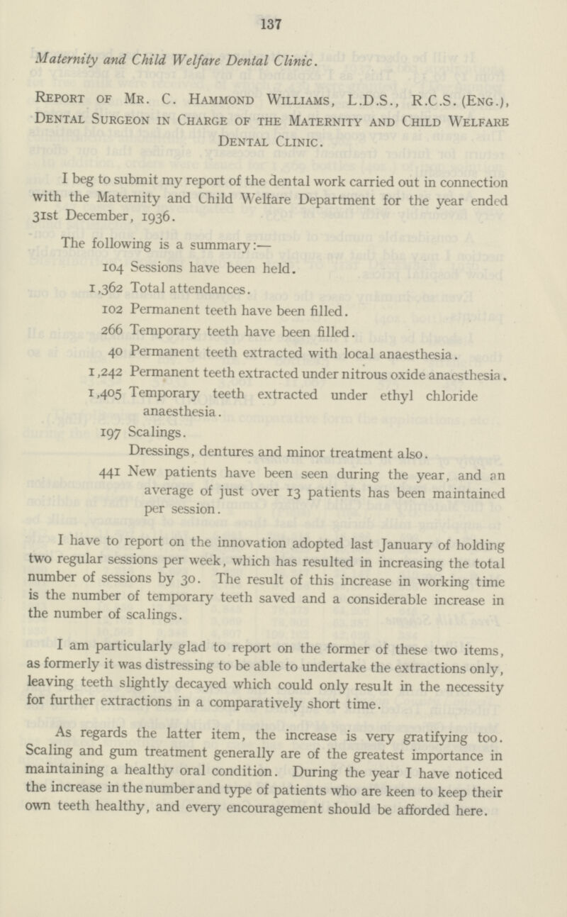 137 Maternity and Child Welfare Dental Clinic. Report of Mr. C. Hammond Williams, L.D.S., R.C.S. (Eng.), Dental Surgeon in Charge of the Maternity and Child Welfare Dental Clinic. I beg to submit my report of the dental work carried out in connection with the Maternity and Child Welfare Department for the year ended 31st December, 1936. The following is a summary:— 104 Sessions have been held. 1,362 Total attendances. 102 Permanent teeth have been filled. 266 Temporary teeth have been filled. 40 Permanent teeth extracted with local anaesthesia. 1,242 Permanent teeth extracted under nitrous oxide anaesthesia. 1,405 Temporary teeth extracted under ethyl chloride anaesthesia. 197 Scalings. Dressings, dentures and minor treatment also. 441 New patients have been seen during the year, and an average of just over 13 patients has been maintained per session. I have to report on the innovation adopted last January of holding two regular sessions per week, which has resulted in increasing the total number of sessions by 30. The result of this increase in working time is the number of temporary teeth saved and a considerable increase in the number of scalings. I am particularly glad to report on the former of these two items, as formerly it was distressing to be able to undertake the extractions only, leaving teeth slightly decayed which could only result in the necessity for further extractions in a comparatively short time. As regards the latter item, the increase is very gratifying too. Scaling and gum treatment generally are of the greatest importance in maintaining a healthy oral condition. During the year I have noticed the increase in the number and type of patients who are keen to keep their own teeth healthy, and every encouragement should be afforded here.