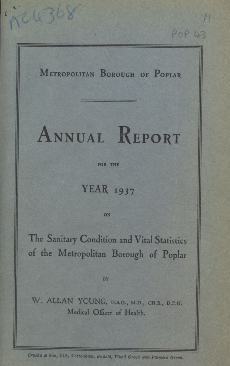 POP 43 Metropolitan Borough of Poplar Annual Report FOR THE YEAR 1937 ON The Sanitary Condition and Vital Statistics of the Metropolitan Borough of Poplar BY W. ALLAN YOUNG, d.s.o., m.d., ch.b., d.p.h. Medical Officer of Health. Orusha & Son, Ltd., Tottenham, Enfield, Wood Green and Palmers Green.