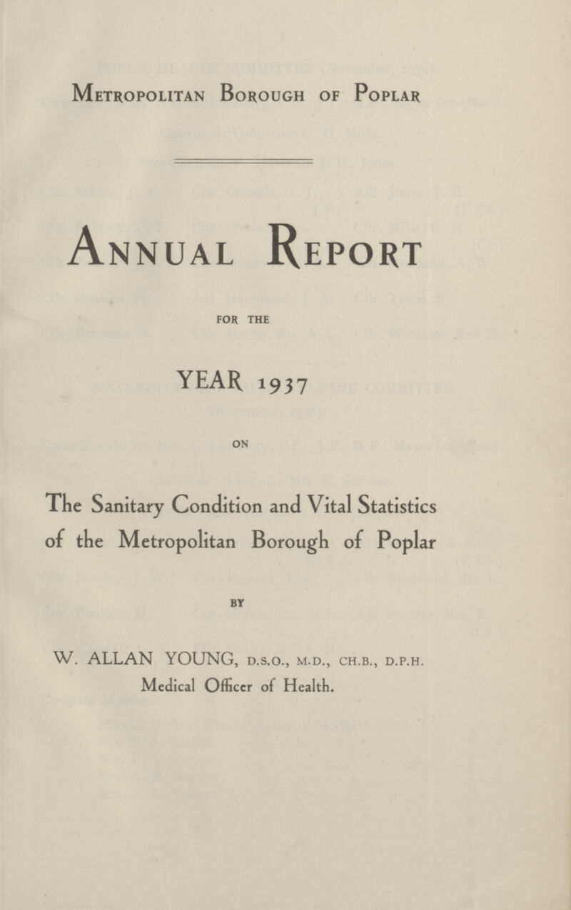 Metropolitan Borough of Poplar Annual Report FOR THE YEAR 1937 ON The Sanitary Condition and Vital Statistics of the Metropolitan Borough of Popl ar BY W. ALLAN YOUNG, d.s.o., m.d., ch.b., d.p.h. Medical Officer of Health.