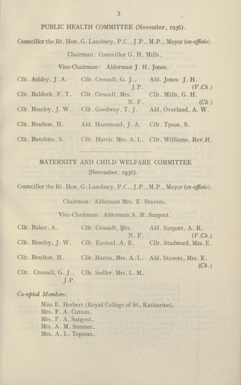 3 PUBLIC HEALTH COMMITTEE (November, 1936). Councillor the Rt. Hon. G. Lansbury ,P.C.,J.P.,M.P., Mayor (ex-officio). Chairman : Councillor G. H. Mills. Vice-Chairman: Alderman J. H. Jones. Cllr. Ashley, J. A. Cllr. Baldock, F. T. Cllr. Bossley, J. W. Cllr. Boulton, H. Cllr. Butchins, S. Cllr. Cressall, G. J., JP- Cllr. Cressall, Mrs. N. F. Cllr. Goodway, T. J. Aid. Hammond, J. A. Cllr. Harris, Mrs. A. L. Aid. Jones J. H. (V.Ch.) Cllr. Mills, G. H. (Ch.) Aid. Overland, A. W. Cllr. Tyson, S. Cllr. Williams, Rev.H. MATERNITY AND CHILD WELFARE COMMITTEE (November, 1936). Councillor the Rt. Hon. G. Lansbury, P.C., J .P., M.P., Mayor (ex-officio). Chairman: Alderman Mrs. E. Stavers. Vice-Chairman: Alderman A. R. Sargent. Cllr. Baker, A. Cllr. Bossley, J. W. Cllr. Boulton, H. Cllr. Cressall, G. J., JP- Cllr. Cressall, Mrs- N. F. Cllr. Easteal, A. E. Cllr. Harris, Mrs. A. L. Cllr. Sadler, Mrs. L. M. Aid. Sargent, A. R. (V.Ch.) Cllr. Stadward, Mrs. E. Aid. Stavers, Mrs. E. (Ch.) Co-opted Members: Miss E. Herbert (Royal College of St. Katharine). Mrs. F. A. Cotton. Mrs. F. A. Sargent. Mrs. A.M. Sumner. Mrs. A. L. Topsom.