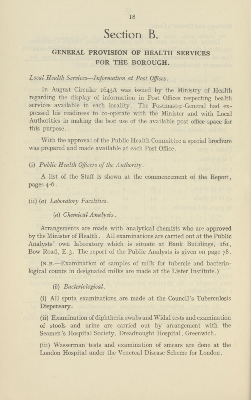 18 Section B. GENERAL PROVISION OF HEALTH SERVICES FOR THE BOROUGH. Local Health Services—Information at Post Offices. In August Circular 1643A was issued by the Ministry of Health regarding the display of information in Post Offices respecting health services available in each locality. The Postmaster-General had ex pressed his readiness to co-operate with the Minister and with Local Authorities in making the best use of the available post office space for this purpose. With the approval of the Public Health Committee a special brochure was prepared and made available at each Post Office. (i) Public Health Officers of the Authority. A list of the Staff is shown at the commencement of the Report, pages 4-6. (ii) (a) Laboratory Facilities. (a) Chemical Analysis. Arrangements are made with analytical chemists who are approved by the Minister of Health. All examinations are carried out at the Public Analysts' own laboratory which is situate at Bank Buildings, 161, Bow Road, E .3. The report of the Public Analysts is given on page 78. (N.B.—Examination of samples of milk for tubercle and bacterio logical counts in designated milks are made at the Lister Institute.) (b) Bacteriological. (i) All sputa examinations are made at the Council's Tuberculosis Dispensary. (ii) Examination of diphtheria swabs and Widal tests and examination of stools and urine are carried out by arrangement with the Seamen's Hospital Society, Dreadnought Hospital, Greenwich. (iii) Wasserman tests and examination of smears are done at the London Hospital under the Venereal Disease Scheme for London.