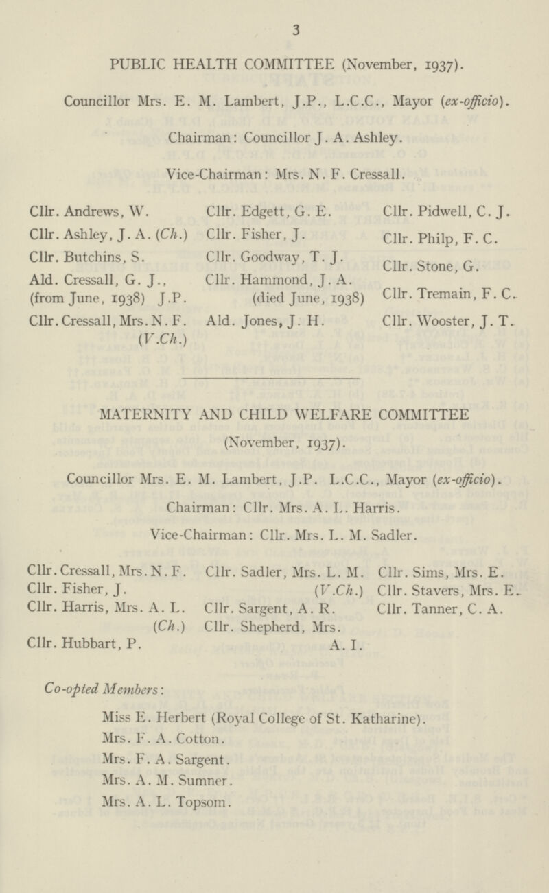 3 PUBLIC HEALTH COMMITTEE (November, 1937). Councillor Mrs. E. M. Lambert, J.P., L.C.C., Mayor (ex-officio). Chairman: Councillor J. A. Ashley. Vice-Chairman : Mrs. N. F. Cressall. Cllr. Andrews, W. Cllr. Ashley, J. A. (Ch.) Cllr. Butchins, S. Aid. Cressall, G. J., (from June, 1938) J.P. Cllr. Cressall, Mrs. N. F. (V.Ch.) Cllr. Edgett, G. E. Cllr. Fisher, J. Cllr. Goodway, T.J. Cllr. Hammond, J. A. (died June, 1938) Aid. Jones, J. H. Cllr. Pidwell, C. J. Cllr. Philp, F. C. Cllr. Stone, G. Cllr. Tremain, F. C. Cllr. Wooster, J. T. MATERNITY AND CHILD WELFARE COMMITTEE (November, 1937). Councillor Mrs. E. M. Lambert, J.P. L.C.C., Mayor (ex-officio). Chairman: Cllr. Mrs. A. I.. Harris. Vice-Chairman: Cllr. Mrs. L. M. Sadler. Cllr. Cressall, Mrs. N. F. Cllr. Fisher, J. Cllr. Harris, Mrs. A. L. (Ch.) Cllr. Hubbart, P. Cllr. Sadler, Mrs. L. M. (V.Ch.) Cllr. Sargent, A. R. Cllr. Shepherd, Mrs. A. I. Cllr. Sims, Mrs. E. Cllr. Stavers, Mrs. E. Cllr. Tanner, C. A. Co-opted Members: Miss E. Herbert (Royal College of St. Katharine). Mrs. F. A. Cotton. Mrs. F. A. Sargent. Mrs. A.M. Sumner. Mrs. A. L. Topsom.