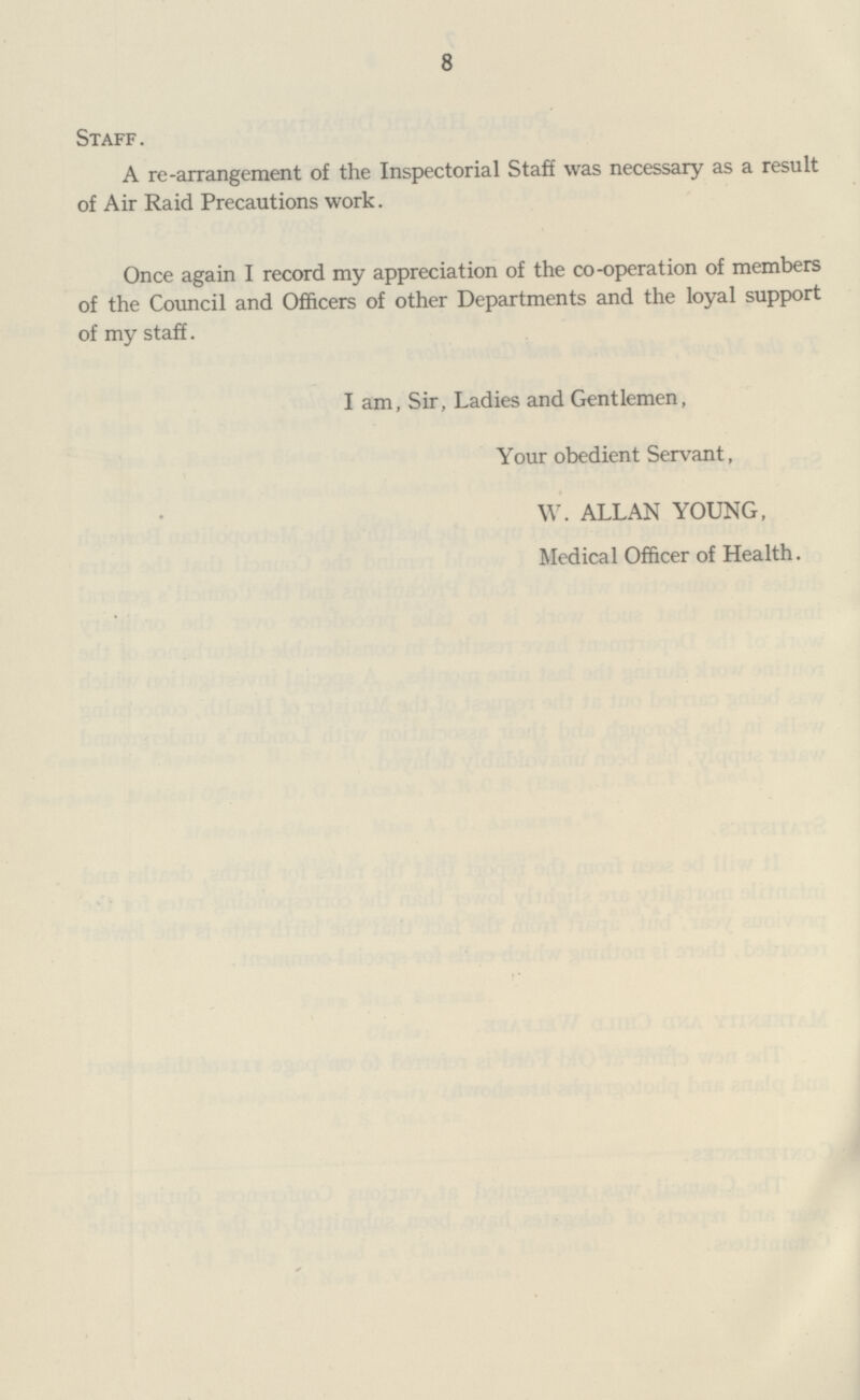 8 Staff. A re-arrangement of the Inspectorial Staff was necessary as a result of Air Raid Precautions work. Once again I record my appreciation of the co-operation of members of the Council and Officers of other Departments and the loyal support of my staff. I am, Sir, Ladies and Gentlemen, Your obedient Servant, W. ALLAN YOUNG, Medical Officer of Health.